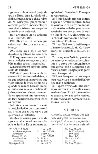 33 1 NÉFI 14:18–30
a grande e abominável igreja de
toda a Terra, cujo fundador é o
diabo, então, naquele dia, a c
obra
do Pai começará, preparando o
caminho para o cumprimento dos
d
convênios feitos com seu povo,
que é da casa de Israel.
18 E aconteceu que o anjo me
falou, dizendo: Olha!
19 E olhei e vi um homem que
estava vestido com um manto
branco.
20 E disse-me o anjo: Eis a
um
dos doze apóstolos do Cordeiro.
21 Eis que ele verá e escreverá o
restante destas coisas; sim, e tam-
bém muitas coisas já passadas.
22 E ele escreverá também sobre
o fim do mundo.
23 Portanto, as coisas que ele es-
crever são justas e verdadeiras; e
eis que estão escritas no a
livro que
viste saindo da boca do judeu; e
quando saíram da boca do judeu,
ou quando o livro saiu da boca do
judeu, as coisas nele escritas eram
claras e puras e muito b
preciosas e
de fácil compreensão para todos
os homens.
24 E eis que as coisas que esse
a
apóstolo do Cordeiro escreverá
são muitas coisas que viste; e eis
que verás as restantes.
25 Mas as coisas que vires de
agora em diante, não escreverás;
pois o Senhor Deus ordenou ao
apóstolo do Cordeiro de Deus que
as a
escrevesse.
26 E tem havido também outros
a quem o Senhor mostrou todas
as coisas e eles escreveram-nas;
e elas estão a
seladas para serem
reveladas em sua pureza à casa
de Israel, no devido tempo do
Senhor, de acordo com a verdade
que está no Cordeiro.
27 E eu, Néfi, ouvi e testifico que
o nome do apóstolo do Cordeiro
era a
João, segundo a palavra do
anjo.
28 E eis que eu, Néfi, fui proibido
de escrever o restante das coisas
que vi e ouvi; por conseguinte, o
que escrevi me é suficiente; e eu
escrevi apenas uma pequena parte
das coisas que vi.
29 E testifico que vi as coisas que
meu a
pai viu; e o anjo do Senhor
deu-mas a conhecer.
30 E agora termino de falar sobre
as coisas que vi enquanto estava
arrebatado no Espírito; e se todas
as coisas que vi não estão escritas,
as que escrevi são a
verdadeiras. E
assim é. Amém.
CAPÍTULO 15
A semente de Leí receberá dos gen-
tios o evangelho nos últimos dias —
A coligação de Israel é comparada a
uma oliveira cujos ramos naturais
17c 3 Né. 21:7, 20–29.
GEE Restauração do
Evangelho.
		d Mórm. 8:21, 41.
GEE Convênio
Abraâmico.
20a Apoc. 1:1–3;
1 Né. 14:27.
23a 1 Né. 13:20–24;
Mórm. 8:33.
		b 1 Né. 13:28–32.
24a Ét. 4:16.
25a Jo. 20:30–31;
Apoc. 1:19.
26a 2 Né. 27:6–23;
Ét. 3:21–27; 4:4–7;
D&C 35:18;
JS—H 1:65.
27a Apoc. 1:1–3.
29a 1 Né. 8.
30a 2 Né. 33:10–14.
 