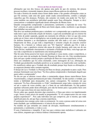 O Livro de Ouro de Saint Germain
afirmações que nos deu Jesus,e são apenas uma parte do que ele ensinou, tão poucas
pessoas recebam o tremendo impacto dessas maravilhosas palavras da sabedoria.
Em toda a história do mundo nunca foram dadas tantas e tão grandes afirmações como as
que Ele ensinou; cada uma das quais sendo usada conscientemente, contém a radiação
específica que Ele alcançou. Portanto, não somente vós tendes este poder do “Eu Sou”,
como também sua assistência individual quando usais Suas afirmações. Sempre se deve
conscientizar o verdadeiro significado destas afirmações do Mestre Jesus.
Quando conseguirdes compreender o pensamento, sentimento e expressão de vosso “Eu
Sou”, colocais em ação o poder de Deus sem limite algum, então, recebereis o que desejais
para trabalhar sua ascensão.
Não deve ser nenhum problema para o estudante ver e compreender que a aparência externa
nada mais é que a distorcida criação do homem, o qual está acreditando que no exterior há
uma fonte de poder separada, quando um momento de reflexão o fará ver que não existe
senão um só Amor, uma só inteligência e um só poder que pode atuar e que esse é Deus.
Os defeitos humanos e as discrepâncias externas não têm nada a ver com a Perfeição
Onipresente de Deus, já que toda a imperfeição é somente criação do conceito exterior
humano. Se o homem se voltasse para seu “EU Superior” sabendo que Ele é toda a
Perfeição, e que a aparência externa não passa de criação humana, pelo mau uso de seu
Poder Divino, meditando sinceramente e aceitando a Perfeição de Deus, veria logo que em
sua vida e experiências se manifestaria esta mesma perfeição.
Não há outra forma possível de trazer esta perfeição à vossa mente, corpo e experiência, a
não ser por meio da aceitação da Grande Presença de Deus em vós. Este reconhecimento
fará com que o poder externo projete a perfeição de Deus em vossa experiência visível.
Dizei aos estudantes que Eu estou ensinando, como mensageiro da Luz, afirmações da
Verdade que produzirão resultados positivos se as usardes e as mantiverdes sem vacilardes.
Os metafísicos sabem que a Verdade não dá resultado porque hoje fazem as afirmações, e
as esquecem durante toda a semana seguinte.
O desejo da Luz e Verdade é a Presença de Deus no desejo, projetando-se para a ação. Para
alcançar iluminação usai esta frase: “Eu Sou a plena compreensão e iluminação daquilo que
quero saber e compreender”.
No dia em que se abrirem vossos olhos e contactardes alguns desses maravilhosos Seres
Ascensionados, a alegria permanecerá por toda a Eternidade. Se não aceitais a verdade, que
tendes a habilidade para alcançardes isto, jamais conseguireis. No momento em que
expressais “Eu Sou a Ressurreição e a Vida”, imediatamente surge toda a energia de vosso
ser até o centro de vosso cérebro, que é a fonte do ser individualizado. Eu não poderei
aquilatar suficiente poder desta afirmação, pois não há limites para o que podeis fazer com
ela. Foi a que usou Jesus em suas maiores provas.
Deveis saber que, quando decretais algo construtivo, é Deus que estava vos impulsionando
a agir. Sereis o mais néscio do mundo se perguntardes: “E vós comprovastes isto em vossa
própria experiência?” . Pois cada indivíduo tem que comprovar, por si mesmo, que nada
significará para ele, até que faça a mesma experiência.
O sentimento traz consigo certa visão co-existencial. Às vezes a pessoa sente tal coisa com
tanta claridade, que verdadeiramente a vê através do seu interior.
Na medida em que entrardes em estado de elevação, manifestareis simultaneamente o
pensamento, o sentimento, a visão e a cor.
O som é harmonioso e tranqüilo. É por isso que a música mais melodiosa é calmante em
seus efeitos, enquanto que a música ruidosa é inteiramente oposta.




                                            10
 