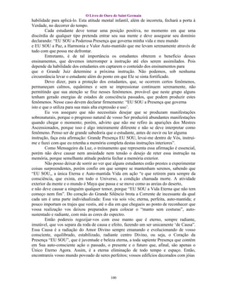 O Livro de Ouro de Saint Germain
habilidade para aplicá-lo. Esta atitude mental infantil, além de incorreta, fechará a porta à
Verdade, no decorrer do tempo.
        Cada estudante deve tomar uma posição positiva, no momento em que uma
discórdia de qualquer tipo pretenda entrar seu sua mente e deve assegurar seu domínio
declarando: “EU SOU a Poderosa Presença que governa minha vida e meu mundo
e EU SOU a Paz, a Harmonia e Valor Auto-mantido que me levam serenamente através de
tudo com que possa me defrontar.
        Entretanto, é de tal importância os estudantes obterem o benefício desses
ensinamentos, que devemos interromper a instrução até eles serem assimilados. Pois
depende da habilidade dos estudantes em captarem o conteúdo dos ensinamentos para
que o Grande Juiz determine a próxima instrução. Não podemos, sob nenhuma
circunstância levar o estudante além do ponto em que Ele se sinta fortificado.
        Devo dizer, para a proteção dos estudantes, que, se ocorrem certos fenômenos,
permaneçam calmos, equânimes e sem se impressionar continuem serenamente, não
permitindo que sua atenção se fixe nesses fenômenos. provável que neste grupo alguns
tenham gerado energias de estados de consciência passados, que podem produzir estes
fenômenos. Nesse caso devem declarar firmemente: “EU SOU a Presença que governa
isto e que o utiliza para sua mais alta expressão e uso’.
        Eu vos asseguro que não necessitais desejar que se produzam manifestações
sobrenaturais, porque o progresso natural de vosso Ser produzirá abundantes manifestações
quando chegar o momento; porém, advirto que não me refiro às aparições dos Mestres
Ascensionados, porque isso é algo inteiramente diferente e não se deve interpretar como
fenômeno. Penso ser de grande sabedoria que o estudante, antes de ouvir ou ler alguma
instrução, faça esta afirmação: Grande Presença EU SOU, levai-me dentro de Vós, instrui-
me e fazei com que eu retenha a memória completa destas instruções interiores”.
        Como Mensageiro da Luz, o treinamento que representa essa afirmação é essencial,
porém não deve causar nem ansiedade nem tensão o desejo de reter essa instrução na
memória, porque semelhante atitude poderia fechar a memória exterior.
        Não posso deixar de sorrir ao ver que alguns estudantes estão prestes a experimentar
coisas surpreendentes, porém confio em que sempre se mantenham serenos, sabendo que
“EU SOU,, a única Eterna e Auto-mantida Vida em ação “e que retirem para sempre da
consciência, que exista, em todo o Universo, a condição chamada morte. A atividade
exterior da mente e o mundo é Maya que passa e se move como as areias do deserto,
e não deve causar a ninguém qualquer temor, porque “EU SOU a Vida Eterna que não tem
começo nem fim”. Do coração do Grande Silêncio brota a Corrente de incessante da qual
cada um é uma parte individualizada: Essa via sois vós; eterna, perfeita, auto-mantida; e
pouco importam os trajes que vestis, até o dia em que chegueis ao ponto de reconhecer que
vossa realização vos deixou preparados para colocar o “manto sem costuras”, auto-
sustentado e radiante, com más as cores do espectro.
        Então podereis regozijar-vos com esse manto que é eterno, sempre radiante,
imutável, que vos separa da roda de causa e efeito, fazendo um ser unicamente ‘de Causa”.
Essa Causa é a radiação do Amor Divino sempre emanando e evolucionando de vosso
consciente, equilibrado, estabilizado, radiante centro Divino, ou seja, o Coração da
Presença “EU SOU”, que é juventude e beleza eterna, a toda sapiente Presença que contém
em Sua auto-consciente ação o passado, o presente e o futuro que, afinal, são apenas o
Único Eterno Agora. Assim, é a eterna eliminação de todo tempo e espaço. Então,
encontrareis vosso mundo povoado de seres perfeitos; vossos edifícios decorados com jóias




                                            100
 