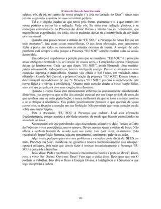O Livro de Ouro de Saint Germain
seletas; vós, de pé, no centro de vossa criação (“a jóia no coração do lótus”) sendo suas
pétalas as grandes avenidas de vossa atividade perfeita.
        Tal é o singelo quadro do que tereis pela frente, chamando-vos a que entreis em
vosso perfeito e eterno lar e radiação. Vede vós, Eu sinto essa radiação gloriosa, e se
conseguis centraliar-vos na Presença do Amor Divino e manter-vos ali firmemente, que
maravilhosas experiências vos virão, isto se puderdes deixar tia a interferência da atividade
externa mental.
        Quando uma pessoa tomar a atitude de “EU SOU” a Presença do Amor Divino em
todo momento”, fará essas coisas maravilhosas, O uso desta afirmação, com sentimento
fecha a porta, em todos os momentos às atitudes externas da mente. A solução de cada
problema está sempre à mão porque a Presença “EU SOU” sempre contém todas as coisas
dentro dela.
        Um esforço é impulsionar a petição para que se manifeste. “EU SOU” é o princípio
ativo inteligente dentro de vós, o Coração de vossos seres, o Coração do sistema. Não posso
deixar de lembrar-vos: Cada vez que dizeis “EU SOU”, estais liberando Uma matéria-
prima auto-mantida. todo-poderosa, única e inteligente energia. Persisti e entrareis em uma
condição suprema e maravilhosa. Quando vós olhais o Sol Físico, em realidade estais
olhando o Grande Sol Central, o próprio Coração da presença “EU SOU”. Deveis tomar a
determinaçãO incondicional de que “a Presença “EU SOU” governa completamente este
corpo físico e o obriga à obediência.” Quanto mais atenção derdes a vosso corpo físico,
mais ele vos prejudicará com suas exigências e domínio.
        Quando o corpo físico está cronicamente enfermo ou continuamente manifestando
distúrbios, isto comprova que se lhe deu atenção especial por um longo período de anos, do
que resultou uma ou outra perturbação, e nunca melhorará até que se tome a atitude positiva
e se o obrigue à obediência. Vós podeis positivamente produzir o que queirais de vosso
corpo listo, se fixardes a atenção em sua Perfeição. Não permitais que vossa atenção incida
sobre suas imperfeições.
        Para a Ascensão: ‘EU SOU A Presença que ordena’. Usai esta afirmação
freqüentemente, porque aquieta a atividade exterior, de modo que ficareis centralizados na
atividade do amor.
        No momento em que perceberdes algo discordante, afastai-vos dele. Tendes o Cetro
do Poder em vossa consciência; usai-o sempre. Deveis apenas seguir a ordem de Jesus: Não
olheis a nenhum homem de acordo com sua carne. Isto quer dizer, exatamente: Não
reconheçais imperfeição humana, seja em pensamento, sentimento, palavra ou ação.
        Algo muito poderoso para usar nos problemas e a simples consciência de: DEUS em
mim, Presença Eu Sou’, manifesta-Te, governa e resolve harmoniosamente esta situação”
operará milagres, pois tudo que deveis fazer é invocar instantaneamente a Presença “EU
SOU e colocá-la a trabalhar.
        Jesus disse: Pedi e recebereis; buscai e encontrareis; batei e a porta se abrirá”. Dizei,
pois, a vosso Ser Divino, Ouve-me: Deus! Vem aqui e cuida disto. Deus quer que vós O
ponhais a trabalhar. Isto abre o fluxo à Energia Divina, à Inteligência e à Substância que
logo cumprirão a ordem.




                                              101
 