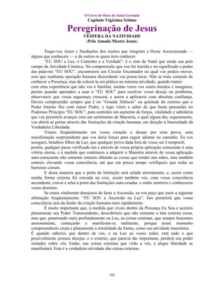 O Livro de Ouro de Saint Germain
                                 Capítulo Vigésimo Sétimo

                     Peregrinação de Jesus
                              VÉSPERA DA NATIVIDADE
                               (Pelo Amado Mestre Jesus)

        Trago-vos Amor e Saudações dos muitos que integram a Hoste Ascensionada —
alguns que conheceis — e de outros os quais ireis conhecer.
        “EU SOU a Luz, o Caminho e a Verdade”: é o sino de Natal que ainda soa pelo
campo da Atividade Cósmica. Na compreensão que vos foi trazida e no significado e poder
das palavras “EU SOU”, encontrareis um Circulo Encantador no qual vos podeis mover,
sem que nenhuma operação humana discordante vos possa tocar. Não se trata somente de
conhecer a Presença, mas de colocá-la em prática na mínima atividade; quando tratais
com uma experiência que não vos é familiar, muitas vezes vos sentis tímidos e inseguros,
porém quando aprendeis a usar o “EU SOU” para resolver vosso desejo ou problema,
observareis que vossa segurança crescerá, e assim a aplicareis com absoluta confiança.
Deveis compreender sempre que é no “Grande Silêncio” ou quietude do externo que o
Poder Interno flui com maior Poder, e logo vireis a saber de que basta pensardes no
Poderoso Princípio “EU SOU”, para sentirdes um aumento de forças, vitalidade e sabedoria
que vos permitirá avançar com um sentimento de Maestria, o qual algum dia, seguramente,
vos abrirá as portas através das limitações da criação humana, em direção à Imensidade da
Verdadeira Liberdade.
        Vemos freqüentemente em vosso coração o desejo por uma prova, uma
manifestação surpreendente que vos daria forças para seguir adiante no caminho. Eu vos
asseguro, benditos filhos da Luz, que qualquer prova dada fora de vosso ser é temporal;
porém, qualquer passo verificado em e através de vossa própria aplicação consciente é uma
vitória eterna, e à medida que continueis a adquirir a Maestria através de vossa aplicação
auto-consciente não somente estareis obtendo as coisas que tendes nas mãos, mas também
estareis elevando vossa consciência, até que em pouco tempo verifiqueis que todas as
barreiras caíram.
        E desta maneira que a porta da limitação será selada eternamente, e, assim como
minha forma externa foi cravada na cruz, assim também vós, com vossa consciência
ascendente, cravai e selai a porta das limitações auto-criadas. e então sentireis e conhecereis
vosso domínio.
        Se estais vitalmente desejosos de fazer a Ascensão, eu vos peço que useis a seguinte
afirmação freqüentemente: “EU SOU a Ascensão na Luz”. Isto permitirá que vossa
consciência saia da ilusão da criação humana mais rapidamente.
        É muito importante que, à medida que vivais dentro da Presença Eu Sou e aceiteis
plenamente seu Poder Transcendente, descobrireis que não somente a luta externa cessa,
mas que, penetrando mais profundamente na Luz, as coisas externas, que sempre buscastes
ansiosamente, começarão a manifestar-se malmente, porque nesse momento
compreendereis exata e plenamente a irrealidade da forma, como sua atividade transitória.
É quando sabereis que dentro de vós, e na Luz ao vosso redor, está tudo o que
possivelmente possais desejar, e o externo, que parecia tão importante, perderá seu poder
imitador sobre vós. Então, nas coisas externas que virão a vós, a alegre liberdade se
manifestará. Esta é a verdadeira atividade das coisas externas.




                                             102
 