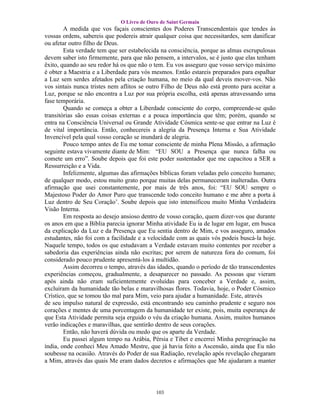 O Livro de Ouro de Saint Germain
        A medida que vos façais conscientes dos Poderes Transcendentais que tendes às
vossas ordens, sabereis que podereis atrair qualquer coisa que necessitardes, sem danificar
ou afetar outro filho de Deus.
        Esta verdade tem que ser estabelecida na consciência, porque as almas escrupulosas
devem saber isto firmemente, para que não pensem, a intervalos, se é justo que elas tenham
êxito, quando ao seu redor há os que não o tem. Eu vos asseguro que vosso serviço máximo
é obter a Maestria e a Liberdade para vós mesmos. Então estareis preparados para espalhar
a Luz sem serdes afetados pela criação humana, no meio da qual deveis mover-vos. Não
vos sintais nunca tristes nem aflitos se outro Filho de Deus não está pronto para aceitar a
Luz, porque se não encontra a Luz por sua própria escolha, está apenas atravessando uma
fase temporária.
        Quando se começa a obter a Liberdade consciente do corpo, compreende-se quão
transitórias são essas coisas externas e a pouca importância que têm; porém, quando se
entra na Consciência Universal ou Grande Atividade Cósmica sente-se que entrar na Luz é
de vital importância. Então, conhecereis a alegria da Presença Interna e Sua Atividade
Invencível pela qual vosso coração se inundará de alegria.
        Pouco tempo antes de Eu me tomar consciente de minha Plena Missão, a afirmação
seguinte estava vivamente diante de Mim: “EU SOU a Presença que nunca falha ou
comete um erro”. Soube depois que foi este poder sustentador que me capacitou a SER a
Ressurreição e a Vida.
        Infelizmente, algumas das afirmações bíblicas foram veladas pelo conceito humano;
de qualquer modo, estou muito grato porque muitas delas permaneceram inalteradas. Outra
afirmação que usei constantemente, por mais de três anos, foi: “EU SOU sempre o
Majestoso Poder do Amor Puro que transcende todo conceito humano e me abre a porta à
Luz dentro de Seu Coração’. Soube depois que isto intensificou muito Minha Verdadeira
Visão Interna.
        Em resposta ao desejo ansioso dentro de vosso coração, quem dizer-vos que durante
os anos em que a Bíblia parecia ignorar Minha atividade Eu ia de lugar em lugar, em busca
da explicação da Luz e da Presença que Eu sentia dentro de Mim, e vos asseguro, amados
estudantes, não foi com a facilidade e a velocidade com as quais vós podeis buscá-la hoje.
Naquele tempo, todos os que estudavam a Verdade estavam muito contentes por receber a
sabedoria das experiências ainda não escritas; por serem de natureza fora do comum, foi
considerado pouco prudente apresentá-los à multidão.
        Assim decorreu o tempo, através das idades, quando o período de tão transcendentes
experiências começou, gradualmente, a desaparecer no passado. As pessoas que vieram
após ainda não eram suficientemente evoluídas para conceber a Verdade e, assim,
excluíram da humanidade tão belas e maravilhosas flores. Todavia, hoje, o Poder Cósmico
Crístico, que se tomou tão mal para Mim, veio para ajudar a humanidade. Este, através
de seu impulso natural de expressão, está encontrando seu caminho prudente e seguro nos
corações e mentes de uma porcentagem da humanidade ter existe, pois, muita esperança de
que Esta Atividade permita seja erguido o véu da criação humana. Assim, muitos humanos
verão indicações e maravilhas, que sentirão dentro de seus corações.
        Então, não haverá dúvida ou medo que os aparte da Verdade.
        Eu passei algum tempo na Arábia, Pérsia e Tibet e encerrei Minha peregrinação na
índia, onde conheci Meu Amado Mestre, que já havia feito a Ascensão, ainda que Eu não
soubesse na ocasião. Através do Poder de sua Radiação, revelação após revelação chegaram
a Mim, através das quais Me eram dados decretos e afirmações que Me ajudaram a manter




                                            103
 
