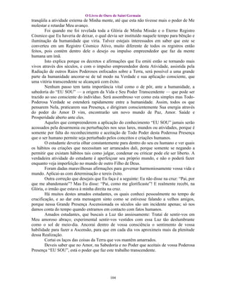 O Livro de Ouro de Saint Germain
tranqüila a atividade externa de Minha mente, até que esta não tivesse mais o poder de Me
molestar e retardar Meu avanço.
        Foi quando me foi revelada toda a Glória de Minha Missão e o Eterno Registro
Cósmico que Eu haveria de deixar, o qual devia ser instituído naquele tempo para bênção e
iluminação da humanidade que viria. Talvez estejais interessados em saber que este se
converteu em um Registro Cósmico Ativo, muito diferente de todos os registros então
feitos, pois contém dentro dele o desejo ou impulso empreendedor que faz da mente
humana um ímã.
        Isto explica porque os decretos e afirmações que Eu emiti estão se tornando mais
vivos através dos séculos, e com o impulso empreendedor desta Atividade, assistida pela
Radiação de outros Raios Poderosos enfocados sobre a Terra, será possível a uma grande
parte da humanidade ancorar-se de tal modo na Verdade e sua aplicação consciente, que
uma vitória transcendente se alcançará com êxito.
        Nenhum passo tem tanta importância vital como o de pôr, ante a humanidade, a
sabedoria do “EU SOU” — a origem da Vida e Seu Poder Transcendente — que pode ser
trazido ao uso consciente do indivíduo. Será assombroso ver como esta simples mas Todo-
Poderosa Verdade se estenderá rapidamente entre a humanidade. Assim, todos os que
pensarem Nela, praticarem sua Presença, e dirigiram conscientemente Sua energia através
do poder do Amor D vim, encontrarão um novo mundo de Paz, Amor. Saúde e
Prosperidade aberto ante eles.
        Aqueles que compreenderem a aplicação do conhecimento “EU SOU” jamais serão
acossados pela desarmonia ou perturbações nos seus lares, mundos ou atividades, porque é
somente por falta do reconhecimento e aceitação de Todo Poder desta Poderosa Presença
que o ser humano permite seja perturbado pelos conceitos e criações humanos.
        O estudante deveria olhar constantemente para dentro do seu eu humano e ver quais
os hábitos ou criações que necessitam ser arrancados dali, porque somente se negando a
permitir que existam hábitos tais como julgar, condenar ou criticar pode ele ser liberto. A
verdadeira atividade do estudante é aperfeiçoar seu próprio mundo, e não o poderá fazer
enquanto veja imperfeição no mundo de outro Filho de Deus.
        Foram dadas maravilhosas afirmações para governar harmoniosamente vossa vida e
mundo. Aplicai-as com determinação e tereis êxito.
        Outra correção que desejais que Eu faça é a seguinte: Eu não disse na cruz: “Pai, por
que me abandonaste”? Mas Eu disse: “Pai, como me glorificaste”! E realmente recebi, na
Glória, o irmão que estava à minha direita na cruz.
        Há muitos destes amados estudantes, os quais conheci pessoalmente no tempo de
crucificação, e ao dar esta mensagem sinto como se estivesse falando a velhos amigos,
porque nessa Grande Presença Ascensionada os séculos são um incidente apenas; só nos
damos conta do tempo quando entramos em contacto com fatos humanos.
        Amados estudantes, que buscais a Luz tão ansiosamente: Tratai de sentir-vos em
Meu amoroso abraço; experimental sentir-vos vestidos com essa Luz tão deslumbrante
como o sol de meio-dia. Ancorai dentro de vossa consciência o sentimento de vossa
habilidade para fazer a Ascensão, para que em cada dia vos aproximeis mais da plenitude
dessa Realização.
        Cortai os laços das coisas da Terra que vos mantêm amarrados.
        Deveis saber que no Amor, na Sabedoria e no Poder que aceitais de vossa Poderosa
Presença “EU SOU”, está o poder que faz este trabalho transcendente.




                                            104
 