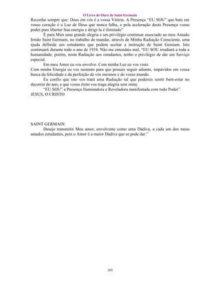 O Livro de Ouro de Saint Germain
Recordai sempre que: Deus em vós é a vossa Vitória. A Presença “EU SOU” que bate em
vosso coração é a Luz de Deus que nunca falha, e pela aceleração desta Presença vosso
poder para libertar Sua energia e dirigi-la é ilimitado”
       É para Mim uma grande alegria e um privilégio continuar associado ao meu Amado
Irmão Saint Germain, no trabalho de mandar, através de Minha Radiação Consciente, uma
ajuda definida aos estudantes que podem aceitar a instrução de Saint Gemiam. Isto
continuará durante todo o ano de 1934. Não me entendais mal, “EU SOU irradiará a toda a
humanidade; porém, nesta Radiação aos estudantes, tenho o privilégio de dar um Serviço
especial.
       Em meu Amor eu vos envolvo. Com minha Luz eu vos visto.
Com minha Energia eu vos sustento para que possais seguir adiante, impávidos em vossa
busca da felicidade e da perfeição de vós mesmos e de vosso mundo.
       Eu confio que isto vos trará uma Radiação tal que podereis sentir bem-estar no
decorrer do ano, e que vosso êxito vos traga alegria sem imite.
       “EU SOU” a Presença Iluminadora e Reveladora manifestada com todo Poder”.
JESUS, O CRISTO




SAINT GERMAIN:
      Desejo transmitir Meu amor, envolvente como uma Dádiva, a cada um dos meus
amados estudantes, pois o Amor é a maior Dádiva que se pode dar.”




                                          105
 