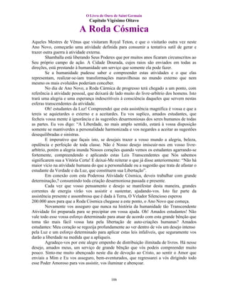 O Livro de Ouro de Saint Germain
                                Capítulo Vigésimo Oitavo

                          A Roda Cósmica
Aqueles Mestres de Vênus que visitaram Royal Teton, e que o visitarão outra vez neste
Ano Novo, começarão uma atividade definida para consumir a tentativa sutil de gerar e
trazer outra guerra à atividade externa.
        Shamballa está liberando Seus Poderes que por muitos anos ficaram circunscritos ao
Seu próprio campo de ação. A Cidade Dourada, cujos raios são enviados em todas as
direções, está prestando à humanidade um serviço que somente ela pode fazer.
        Se a humanidade pudesse saber e compreender estas atividades e o que elas
representam, realizar-se-iam transformações maravilhosas no mundo externo que nem
mesmo os mais evoluídos poderiam conceber.
        No dia de Ano Novo, a Roda Cármica de progresso terá chegado a um ponto, com
referência à atividade pessoal, que deixará de lado muito do livre-arbítrio dos homens. Isto
trará uma alegria e uma esperança indescritíveis à consciência daqueles que servem nestas
esferas transcendentes da atividade.
        Oh! estudantes da Luz! Compreendei que esta assistência magnífica é vossa e que a
tereis se aquietardes o externo e a aceitardes. Eu vos suplico, amados estudantes, que
fecheis vossa mente á ignorância e às sugestões desarmoniosas dos seres humanos de todas
as partes. Eu vos digo: “A Liberdade, no mais amplo sentido, estará à vossa disposição
somente se mantiverdes a personalidade harmonizada e vos negardes a aceitar as sugestões
desequilibradas e sinistras.
        E imperativo que façais isto, se desejais trazer a vosso mundo a alegria, beleza,
opulência e perfeição de toda classe. Não é Nosso desejo imiscuir-nos em vosso livre-
arbítrio, porém a alegria inunda Nossos corações quando vemos os estudantes agarrando-se
fortemente, compreendendo e aplicando estas Leis Transcendentes que Nós sabemos
significarem sua a Vitória Certa! E deixai-Me reiterar o que já disse anteriormente: “Não há
maior vício na atividade humana do que a personalidade ou a sugestão que trata de afastar o
estudante da Verdade e da Luz, que constituem sua Libertação”.
        Em conexão com esta Poderosa Atividade Cósmica, deveis trabalhar com grande
determinação,? consumindo toda criação desarmoniosa passada e presente.
        Cada vez que vosso pensamento e desejo se manifestar desta maneira, grandes
correntes de energia virão vos assistir e sustentar, ajudando-vos. Isto faz parte da
assistência presente e assombrosa que é dada à Terra, O Velador Silencioso esperou
200.000 anos para que a Roda Cósmica chegasse a este ponto, o Ano Novo que começa.
        Novamente vos asseguro que nunca na história da humanidade tão Transcendente
Atividade foi preparada para se precipitar em vossa ajuda. Oh! Amados estudantes! Não
vale todo esse vossa esforço determinado para atuar de acordo com esta grande bênção que
toma tão mais fácil vossa luta pela libertação de auto-criações humanas? Amados
estudantes: Meu coração se regozija profundamente ao ver dentro de vós um desejo intenso
pela Luz e um esforço determinado para aplicar estas leis infalíveis, que seguramente vos
darão a liberdade na medida que a apliqueis.
        Agradeço-vos por este alegre empenho de distribuição ilimitada de livros. Há nesse
desejo, amados meus, um serviço de grande bênção que vós podeis compreender muito
pouco. Sinto-me muito abençoado neste dia de devoção ao Cristo, ao sentir o Amor que
enviais a Mim e Eu vos asseguro, bem-aventurados, que regressarei a vós dirigindo todo
esse Poder Amoroso para vos assistir, vos iluminar e abençoar.


                                            106
 