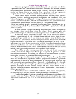 O Livro de Ouro de Saint Germain
        Nesse serviço especial que Jesus decidiu fazer, vós sois agraciados sem dúvida.
Experimentai sentir esta Verdade Maravilhosa com o sentimento mais profundo e intenso
que possais ordenar. Abri vossos braços, coração e mente à Glória desta Radiação, e à
medida que fizerdes isto, de uma maneira plena e completa, vereis que rapidamente
desaparecerão condições perturbadoras e imitadoras existentes a vosso redor.
        Eu vos suplico, amados estudantes, que não continueis limitando-vos por conceitos
humanos. Decretai e senti vossa assombrosa habilidade em usar estas Leis e dirigir essa
Poderosa Energia para vossa Liberdade e Perfeição. Procurai compreender que vossa forma
humana não é uma criação densa, difícil de manipular Tratai de sentir que é uma substância
transparente que obedece á vossa mais sutil orientação. Falai com vosso corpo.
Ordenai que seja fone, receptivo somente á Consciência do Mestre Ascensionado para ser
uma Perfeita Expressão do Poder Divino do Poderoso EU SOU’, e que tenha Sua Beleza de
Forma e Expressão.
        Recordai em vossa experiência a poderosa determinação que tivestes algumas vezes
para alcançar o êxito na atividade externa das coisas, e depois imaginai quão mais
poderosamente é capaz de influenciar vosso desejo para alcançar vossa Liberdade Eterna.
        Acreditai-me, amados, quando Eu vos digo: Vossa criação humana é a única que
está entre vós e a Liberdade de toda a limitação. Essa criação não será um obstáculo maior
do que aquele que admitis ser. Se não derdes a essa criação o poder de limitar-vos, a
qualquer dia ou a qualquer hora, podereis entrar jubilosamente, através do véu, no mundo
da Presença Eletrônica; tão belo, tão alegre, tão cheio de deslumbrante Luz de sua Glorio
sa Presença e mover-vos ali para sempre na Luz da Glória Eterna. Depois, quando voltardes
através do véu humano para servir na atividade exterior, continuareis sentindo a Glória
desse Ser Transcendente que sois. Então, a vossa própria condição externa, ou dos que
estão ao vosso redor, de modo algum vos tocarão ou afetarão em absoluto’.
        Todo o Meu ser vibra em antecipado júbilo por vós, pois Eu sei, com certeza
definida, de vosso êxito. ‘Aqueles que deixam que as sugestões da ignorância de outros
seres humanos os desviem do caminho, Eu desejo dizer: Recordai somente o que vos
espera, o que está dentro de vossa capacidade para conseguir e ser.
        Recordai que à medida que a aceitação de vossa Poderosa Presença EU SOU”
cresce mais em intensidade, os problemas externos, que pareciam tão terríveis, seguramente
se desvanecerão da aparência. Assim, não somente se resolverão vossas problemas, mas
cada passo ganho desta maneira será firme e alcançareis a Liberdade Eterna. Se é liberdade
financeira que almejais, Eu vos suplico que afasteis da atividade externa de vossa mente a
aparência, e coloqueis em vossa Poderosa Presença “EU SOU, o único doador de toda a
Poderosa Opulência que existe. Mantende-vos firmes e determinados e obtereis todo o
dinheiro que desejardes.
        A vida não vos limita: a opulência não vos limita; o Amor não vos limita; portanto,
por que deixar que os conceitos humanos imitadores continuem vos amarrando?
        Amados filhos da Luz! Despertai-vos na Poderosa Glória de vosso verdadeiro Ser;
caminhai como uma Poderosa Presença Conquistadora: sede ‘a Luz de Deus que nunca
falha: movei-vos revestidos com a Luz da Glória Transcendente de vosso Eu-Deus e sede
livres.




                                            107
 