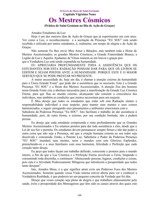 O Livro de Ouro de Saint Germain
                                Capítulo Vigésimo Nono

                    Os Mestres Cósmicos
                 (Prática de Saint Gemiam no Dia de Ação de Graças)

        Amados Estudantes da Luz:
        Hoje é um dos maiores dias de Ação de Graças que já experimentei em cem anos.
Ver como a Luz, o reconhecimento e a aceitação da Presença “EU SOU” está sendo
recebida e utilizada por tantos estudantes, é, realmente, um tempo de alegria e de Ação de
Graças.
        Não somente Eu lhes envio Meu Amor e Bênçãos, mas também toda a Hoste de
Mestres Ascensionados, os grandes Mestres Cósmicos, a Grande Fraternidade Branca, a
Legião de Luz e Aqueles Ajudantes de Vênus reúnem-se em louvor e graças por-
que a Verdadeira Luz está sendo expandida na humanidade.
        EU APRECIARIA PROFUNDAMENTE TODA A ASSISTÊNCIA QUE OS
ESTUDANTES SOB ESTA RADIAÇÃO POSSAM DAR PARA QUE OS LIVROS SE
EDITEM E SEJAM POSTOS ANTE A HUMANIDADE. PORQUE ESTE É O MAIOR
SERVIÇO QUE SE PODE PRESTAR NO PRESENTE.
        A maior necessidade de, hoje em dia, é chamar a atenção externa da humanidade
para a Única Grande Fonte” que pode dar a assistência que se necessita: Esta é a Grande
Presença ‘EU SOU’ e a Hoste dos Mestres Ascensioriados. A atenção fixa dos homens
nesta Grande Fonte cria a abertura necessária para a manifestação da Grande Luz Cósmica
Eterna, para que flua ao mundo externo, alcançando não somente a consciência dos
indivíduos, mas também as condições que muitos necessitam para um reajuste.
        É Meu desejo que todos os estudantes que estão sob esta Radiação sintam a
responsabilidade individual a esse respeito, para manter suas mentes e seus cornos
harmonizados, e seguir carregando seus pensamentos e ambientes emocionais com a
Sabedoria da Poderosa Presença “Eu SOU”. Isto facilitará o trabalho de dar assistência à
humanidade, pois, de outra forma, o externo, por sua condição limitada, não a poderá
prestar.
        Eu desejo que cada estudante compreenda e sinta profundamente que os Grandes
Mestres Ascensionados e Eu estamos prontos para dar toda assistência a eles, desde que a
Lei de seu Ser o permita. Os estudantes devem permanecer sempre firmes e não dar poder a
outra coisa que não seja a Presença, até que a criação humana externa ao seu redor seja
dissolvida e consumida. Então, a Potente Luz, Sabedoria e Poder da Poderosa Presença
“EU SOU” inundará suas mentes, seres e mundos com este Glorioso Esplendor,
preenchendo-os e a seus familiares com essa harmonia, felicidade e Perfeição que cada
coração tanto deseja.
        Eu peço que todos façam um trabalho definido, consciente e protetor para o mundo
inteiro, a fim de que a Luz Cósmica e a Perfeição Eterna envolvam a Terra, limpando e
consumindo toda discórdia, e continuem ‘Abençoando pessoas, lugares, condições e coisas,
pois esta é a Atividade Poderosamente Milagrosa que introduzirá a prosperidade que todos
tanto desejam”.
        Isto, Amados Meus, é o que significa atrair avós um Poderoso Foco dos Mestres
Ascensionados. Somente quando vossa Visão interna estiver aberta para ver e conhecer a
Verdadeira Realidade, é que podereis ter um pequeno conceito da Verdade que foi dita.
        Desejo que vosso coração seja pleno de alegria e que trabalheis afanosamente pela
saúde, êxito e prosperidade dos Mensageiros que têm sido os canais através dos quais este


                                           108
 