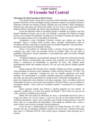 O Livro de Ouro de Saint Germain
                                  Capítulo Trigésimo

                   O Grande Sol Central
(Mensagem de Saint Germain no Dia de Natal)
        Com grande alegria, observamos a tremenda vitória individual, nacional e Cósmica,
quando colocamos em uso essa Magna Energia e podemos cooperar com aquelas Grandes e
Poderosas Correntes de Energia Cósmica, dirigidas por essa Grande e Sábia Inteligência.
Sabemos que cada passo que damos para diante nos leva mais e mais para perto D’Essa
Poderosa Glória e Liberdade, que muitos estão aprendendo a sentir e a realizar.
        Como são diferentes todas as atividades quando se trabalha em conjunto com Essa
Grande Sabedoria Cósmica, que já não está limitada a restringir Sua Poderosa Energia
devido ao livre-arbítrio do indivíduo! Atualmente as Atividades Cósmicas das nações são o
que mais importa; depois vêm as atividades do individuo.
        Antigamente, certas Atividades Cósmicas tiveram que esperar por causa do
indivíduo. Agora, a Grande Roda Cósmica girou, trazendo conjuntamente todas as
atividades nacionais, emocionais e mentais para essa Grande Preparação, onde cada dente
da roda tem que encaixar na Realidade Cósmica.
        Como o livre-arbítrio do indivíduo limita o externo, haverá muitos indivíduos e
condições que serão como que passados através de grandes rodas, em que todas as
qualidades indesejáveis fossem exprimidas e consumidas pelo poder da Chama Dirigida
Conscientemente.
        A Poderosa Radiação conscientemente dirigida do Grande Sol Central pela Grande
Hoste dos Mestres Ascensionados não somente está causando um tremendo efeito nas
mentes e sentimentos da humanidade na superfície da Terra, mas também muito
profundamente dentro das camadas terrestres. Por isso, tem sido possível impedir grandes
desastres.
        Desejo expressar Meu Grande Amor, Gratidão e Bênção aos muitos estudantes que
estão projetando seu Imenso Amor, Sabedoria e Poder da Divina Presença “EU SOU” nos
mundos mental e emocional. Asseguro-vos que um trabalho gigantesco está sendo
realizado. Se a humanidade e os amados estudantes pudessem compreender, de uma vez
por todas, que toda causa reside dentro do mundo mental e emocional, alcançariam um
ponto de compreensão onde saberiam, com plena segurança. Que a atividade externa da
humanidade tem que ser correta para que manifeste a Perfeita Ordem, o que só poderá ser
conseguido quando a única causa (as atividades mentais e emocionais) for corrigida e
dominada.
        Quem assegurar àqueles que fizeram a seguinte pergunta em suas mentes: “E
realmente verdade que se evitou uma grande devastação?” Devo dizer-vos que um dia
verão e saberão a Verdade do que Eu disse.
        Desde 300 anos depois do Ministério de Jesus, a humanidade desviou-se para se
ocupar dos efeitos em vez das causas, e é por isso que não se tem podido dar-lhe uma
assistência permanente. Agora, com a assistência que a Roda Cósmica permite, é possível
trazer outra vez à consciência da humanidade a necessidade de trabalhar com a causa, e
assim o efeito, posto fora de circulação, deverá desaparecer.
        É por isto que o conhecimento dos Poderes da Grande Presença “EU SOU” está
fazendo com que os estudantes trabalhem somente com essa Única e Poderosa Presença,
cuja causa é a Perfeição PLENA, como muitos desses estudantes estão provando por si
mesmos.


                                           110
 