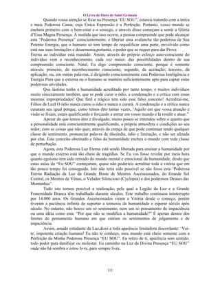 O Livro de Ouro de Saint Germain
        Quando vossa atenção se fixar na Presença ‘EU SOU”, estareis tratando com a única
e mais Poderosa Causa, cuja Única Expressão é a Perfeição. Portanto, vosso mundo se
encherá primeiro com o bem-estar e o sossego, e através disso começam a sentir a Glória
d’Essa Magna Presença. À medida que isso ocorre, a pessoa compreende que pode alcançar
esta “Poderosa Presença” conscientemente, e libertar uma avalanche tão poderosa de Sua
Potente Energia, que o humano só tem tempo de requalificar uma parte, envolvido como
está nas suas limitações e desarmonia,portanto, o poder que se requer para dar Prova
Eterna ao indivíduo está mantido. Assim, através do próprio esforço auto-consciente do
indivíduo vem o reconhecimento, cada vez maior, das possibilidades dentro de sua
compreensão consciente. Natal, Eu digo compreensão consciente, porque é somente
através: primeiro, do reconhecimento consciente; segundo, da aceitação; terceiro, da
aplicação, ou, em outras palavras, é dirigindo conscientemente esta Poderosa Inteligência e
Energia Pura que o externa ou o humano se mantém suficientemente apto para captar estas
poderosas atividades.
        Que lástima tenha a humanidade acreditado por tanto tempo, e muitos indivíduos
muito sinceramente também, que se pode curar o ódio, a condenação e a crítica com essas
mesmas impropriedades! Que fútil e trágico tem sido esse falso conceito! Acreditai-me,
Filhos da LuzI O ódio nunca curou o ódio e nunca o curará. A condenação e a crítica nunca
curaram seu igual porque, como temos dito tantas vezes, ‘Aquilo em que vossa atuação e
visão se fixam, estais qualificando e forçando a entrar em vosso mundo e lá residir e atuar.”
        Apesar do que temos dito e divulgado, muito pouco se entendeu sobre o quanto que
a personalidade está conscientemente qualificando, a própria atmosfera e condições ao seu
redor, com as coisas que não quer, através da crença de que pode continuar tendo qualquer
classe de sentimento, pronunciar palavra de discórdia, ódio e limitação, e não ser afetada
por elas. Este conceito obstinado e falso da humanidade encheu o mundo com toda classe
de perturbação.
        Agora, esta Poderosa Luz Eterna está sendo liberada para ensinar a humanidade por
que o mundo externo está tão cheio de tragédias. Se Eu vos fosse revelar por meia hora
quanto egoísmo tem sido retirado do mundo mental e emocional da humanidade, desde que
estas aulas do “Eu SOU” começaram, quase não poderíeis acreditar toda a vitória que em
tão pouco tempo foi conseguida. Isto não teria sido possível se não fosse esta ‘Poderosa
Eterna Radiação da Luz da Grande Hoste de Mestres Ascensionados, do Grande Sol
Central, os Mestres de Vênus, o Velador Silencioso (Cyclopea) e dos poderosos Deuses das
Montanhas”.
        Tudo isto tornou possível a realização, pela qual a Legião da Luz e a Grande
Fraternidade Branca têm trabalhado durante séculos. Este trabalho continuou ininterrupto
por 14.000 anos. Os Grandes Ascensionados viram a Vitória desde o começo; porém
tiveram a paciência infinita de suportar a teimosia da humanidade e esperar século após
século. No entanto, não houve um só sentimento, nem um só pensamento de impaciência
ou uma idéia como esta: “Por que não se modifica a humanidade?” É apenas dentro dos
limites do pensamento humano em que entram os sentimentos de julgamento e de
impaciência.
        Assim, amado estudante da Luz,dizei a toda aparência limitadora discordante: ‘Vai-
te, impotente criação humana! Eu não te conheço, meu mundo está cheio somente com a
Perfeição da Minha Poderosa Presença “EU SOU”. Eu retiro de ti, aparência sem sentido,
todo poder para danificar ou molestar. Eu caminho na Luz da Divina Presença “EU SOU”
onde não há sombra e estou livre, para sempre livre.




                                            111
 
