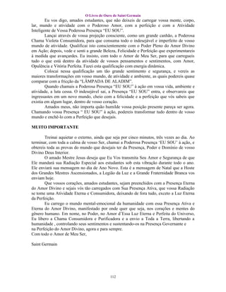 O Livro de Ouro de Saint Germain
        Eu vos digo, amados estudantes, que não deixeis de carregar vossa mente, corpo,
lar, mundo e atividade com o Poderoso Amor, com a perfeição e com a Atividade
Inteligente de Vossa Poderosa Presença “EU SOU”.
        Lançai através de vossa projeção consciente, como um grande canhão, a Poderosa
Chama Violeta Consumidora, para que consuma todo o indesejável e imperfeito de vosso
mundo de atividade. Qualificai isto conscientemente com o Poder Pleno do Amor Divino
em Ação; depois, vede e senti a grande Beleza, Felicidade e Perfeição que experimentareis
à medida que avançardes. Eu insisto, com todo o Amor de Meu Ser, para que carregueis
tudo o que está dentro da atividade de vossos pensamentos e sentimentos, com Amor,
Opulência e Vitória Perfeita. Fazei esta qualificação com energia dinâmica.
        Colocai nessa qualificação um tão grande sentimento e segurança, e vereis as
maiores transformações em vosso mundo, de atividade e ambiente, as quais podereis quase
comparar com a fricção da “LÂMPADA DE ALADIM”.
        Quando chamais a Poderosa Presença “EU SOU” à ação em vossa vida, ambiente e
atividade, a luta cessa. O indesejável sai, a Presença “EU SOU” entra, e observareis que
ingressastes em um novo mundo, cheio com a felicidade e a perfeição que vós sabeis que
existia em algum lugar, dentro de vosso coração.
        Amados meus, não importa quão humilde vossa posição presente pareça ser agora.
Chamando vossa Presença “ EU SOU” à ação, podereis transformar tudo dentro de vosso
mundo e enchê-lo com a Perfeição que desejais.

MUITO IMPORTANTE

       Treinai aquietar o externo, ainda que seja por cinco minutos, três vezes ao dia. Ao
terminar, com toda a calma de vosso Ser, chamai a Poderosa Presença ‘EU SOU’ à ação, e
obtereis toda as provas do mundo que desejais ter da Presença, Poder e Domínio de vosso
Divino Deus Interior.
       O amado Mestre Jesus deseja que Eu Vos transmita Seu Amor e Segurança de que
Ele mandará sua Radiação Especial aos estudantes sob esta vibração durante todo o ano.
Ele enviará sua mensagem no dia de Ano Novo. Esta é a mensagem de Natal que a Hoste
dos Grandes Mestres Ascensionados, a Legião da Luz e a Grande Fraternidade Branca vos
enviam hoje.
       Que vossos corações, amados estudantes, sejam preenchidos com a Presença Eterna
do Amor Divino e sejais vós tão carregados com Sua Presença Ativa, que vossa Radiação
se tome uma Atividade Eterna e Consumidora, deixando de fora tudo, exceto a Luz Eterna
da Perfeição.
       Eu carrego o mundo mental-emocional da humanidade com essa Presença Ativa e
Eterna do Amor Divino, manifestado por onde quer que seja, nos corações e mentes do
gênero humano. Em nome, no Poder, no Amor d’Essa Luz Eterna e Perfeita do Universo,
Eu libero a Chama Consumidora e Purificadora e a envio a Toda a Terra, libertando a
humanidade , controlando seus sentimentos e sustentando-os na Presença Governante e
na Perfeição do Amor Divino, agora e para sempre.
Com todo o Amor de Meu Ser,

Saint Germain




                                           112
 