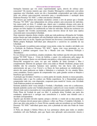 O Livro de Ouro de Saint Germain
limitações humanas que vós estais experimentando agora, através do esforço auto-
consciente? Da mesma maneira que estes Amados Mensageiros conheceram com plena
segurança esta Liberdade, assim um dia a humanidade compreenderá que todos podem
fazer um esforço auto-consciente necessário para o reconhecimento e aceitação desta
Poderosa Presença “EU SOU”, e obter esta mesma Liberdade.
Não deixeis que nenhum dos amados estudantes cometa o erro de pensar que a Grande
Presença “EU SOU” atua independente do esforço próprio auto-consciente do individuo.
Isto nunca pode ser feito. É verdade que, depois que o estudante alcança certo grau de
adiantamento, a Lei parece começar a atuar quase automaticamente, porém isto é somente
porque um forte impulso foi estabelecido ao redor do indivíduo. Deixai-me esclarecer-vos
que, enquanto não tiverdes ascensionado, nunca devereis deixar de fazer uma súplica
consciente para vossa própria Liberdade.
Hoje repassarei algumas destas simples, ainda que todo-poderosas afirmações da Verdade,
porque desejo que cada estudante sob esta Radiação tenha uma cópia delas, para que a leia,
pelo menos uma vez ao dia. Àqueles que fizerem isto fervorosa e conscientemente Eu darei
Minha própria Radiação Individual para abençoá-los e assisti-los no caminho de sua
Liberdade.
No ano passado vos pedimos para carregar vossa mente, corpo, lar, mundo e atividade com
a Perfeição da Poderosa Presença “EU SOU”. Agora, com vossa permissão, eu vos
ajudarei, e também carregarei vosso Ser e Mundo com esta “Poderosa Perfeição e
Abundância”.
Eu vos ofereço esta assistência, amados estudantes. Que nenhum seja tão tolo para duvidar,
porque “EU SOU’ Jesus, o Cristo da Galiléia, a quem vós conhecestes pelo espaço de
2000 anos passados, Quem vos está ditando esta prática e oferecendo esta Assistência”.
Deixai-Me assegurar-vos outra vez que este trabalho de Saint Germain e Meu é
completamente diferente de qualquer outra coisa dada ao Mundo Ocidental, porque neste
trabalho não há conceitos humanos nem opiniões. Isto não havia sido possível
anteriormente até que a Luz Visível e os Raios do Som pudessem ser estabelecidos, e
através dos quais pudessem ser dadas a Sabedoria e a instrução. Se vós, amados Meus,
como estudantes, fosseis capazes de compreender isso, quão grandes seriam as bênçãos e
benefícios que receberíeis!
A proteção que foi dada à América e a outras partes do mundo, durante os meses passados,
transcendeu tudo o que Eu conheci em Minha experiência. Se a Humanidade pudesse
compreender tudo isto, com disposição, cooperaria para mantê-la! Assim, esta Atividade
Todo-Poderosa poderia ser aumentada.
Somente podemos atrair vossa atenção à Verdade, à Realidade, como nós a conhecemos.
Quando puderdes aceitar esta Verdade plenamente e aplicá-la em vosso mundo e atividade,
obtereis toda a prova necessária em vossa própria experiência para ajudar-vos a conhecer o
Poder Pleno da Verdade do qual vos falei. A aceitação desta Verdade, por parte dos
estudantes, ajudar-me-á a carregar suas consciências e a encher seus mundos com a
atividade correspondente.
Aqueles que duvidem deverão esperar, porque a dúvida e o medo são as duas podas que
todo ser humano deverá passar para conhecer e obter sua Plena e Completa Liberdade. A
chave que abre estas portas é o Amor Divino, quando cada um reconheça ser sua Poderosa
Presença “EU SOU” individual quem atua, com a plenitude de todo este Poder do Amor
Divino.
A Porta em direção á Sétima Oitava de Luz permanece aberta para todos os amados
estudantes sob esta Radiação, para que façam uma aplicação auto-consciente sincera e


                                           114
 