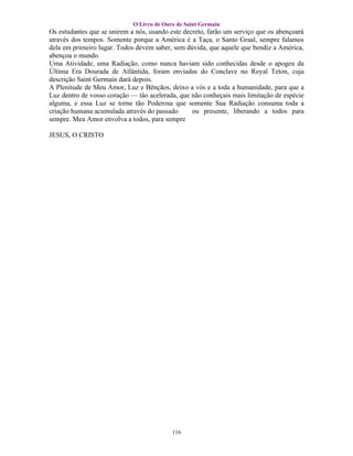 O Livro de Ouro de Saint Germain
Os estudantes que se unirem a nós, usando este decreto, farão um serviço que os abençoará
através dos tempos. Somente porque a América é a Taça, o Santo Graal, sempre falamos
dela em primeiro lugar. Todos devem saber, sem dúvida, que aquele que bendiz a América,
abençoa o mundo.
Uma Atividade, uma Radiação, como nunca haviam sido conhecidas desde o apogeu da
Última Era Dourada de Atlântida, foram enviadas do Conclave no Royal Teton, cuja
descrição Saint Germain dará depois.
A Plenitude de Meu Amor, Luz e Bênçãos, deixo a vós e a toda a humanidade, para que a
Luz dentro de vosso coração — tão acelerada, que não conheçais mais limitação de espécie
alguma, e essa Luz se torne tão Poderosa que somente Sua Radiação consuma toda a
criação humana acumulada através do passado       ou presente, liberando a todos para
sempre. Meu Amor envolva a todos, para sempre

JESUS, O CRISTO




                                           116
 