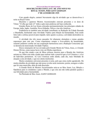 O Livro de Ouro de Saint Germain
                 DESCRIÇÃO DO CONCLAVE DE ANO NOVO NO
                     ROYAL TETON, POR SAINT GERMAIN
                          1º DE JANEIRO DE 1935

        Com grande alegria, cantarei brevemente alga da atividade que se desenvolveu à
noite no Royal Teton.
        Duzentos e quatorze Mestres Ascensionados estavam presentes e os doze de
Vênus.” O olha que tudo vê” tinha a ação mais poderosa até hoje conhecida.
        Grandes Raios de Luz foram colocados permanentemente rias principais cidades da
Europa, índia, Japão, Austrália, Nova Zelândia, África e rias três Américas.
        Estabeleceu-se também uma atividade semelhante ou Radiação da Cidade Dourada
e Shamballa, Instituindo uma Atividade Tríplice para bênção da humanidade, Está sendo
feito todo o esforço possível para impedir, tanto quanto se possa, a atividade destruidora no
mundo.
        A atividade dos três meses passados foi altamente alentadora e temas grandes
esperanças para este ano. Como respeitamos sempre o livre-arbítrio da humanidade,
somente podemos confiar em sua cooperação harmoniosa com a Radiação Consciente que
se derrama da mencionada Atividade Tríplice.
        Houve emanações de Luz enviadas pelo Grande Mestre de Vênus, Jesus, e o Grande
Diretor Divino, como nunca havia visto em Minha experiência.
        Os que têm estado a par de Meus esforças sinceros para a Benção das Américas
uniram-se a Mim com toda o poder para realizar todo o possível que a Lei Cósmica e a Lei
do Indivíduo permitirem. As Leis Cósmicas estão dando, cada dia, mais liberdade de
atuação a esta atividade, o que nos alenta muitíssimo.
        Muitos estudantes estiveram presentes à noite, pelo que estou multo agradecido. Há
muitos detalhes da atividade que não posso revelar neste momento; porém, asseguro a todos
que foi uma maravilha, além de toda descrição.
        A Grande Hoste de Mestres Ascensionados uniu-se ao Meu Amor, Luz, Bênção e
Opulência para os estudantes e para o Mundo, e que este ano não tenha paralelo quanta a
sua felicidade para a humanidade.
        Na Plenitude de Meu Amor, SAINT GERMAIN



                                           FIM




                                            118
 