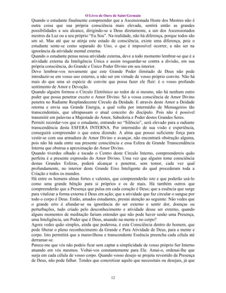 O Livro de Ouro de Saint Germain
Quando o estudante finalmente compreender que a Ascensionada Hoste dos Mestres não é
outra coisa que sua própria consciência mais elevada, sentirá então as grandes
possibilidades a seu alcance, dirigindo-se a Deus diretamente, a um dos Ascensionados
mestres da Luz ou a seu próprio “Eu Sou”. Na realidade, não há diferença, porque todos são
um só. Mas até que se atinja este estado de consciência, existe uma diferença, pois o
estudante sente-se como separado do Uno, o que é impossível ocorrer, a não ser na
ignorância da atividade mental externa.
Quando o estudante pensa nessa atividade externa, deve a todo momento lembrar-se que é a
atividade externa da Inteligência Única e assim resguardar-se contra a divisão, em sua
própria consciência, do Grande e Único Poder Divino em seu interior.
Devo lembrar-vos novamente que este Grande Poder ilimitado de Deus não pode
introduzir-se em vosso uso externo, a não ser em virtude de vosso próprio convite. Não há
mais do que uma só espécie de convite que possa fazer ele fluir: é o vosso profundo
sentimento de Amor e Devoção.
Quando alguém formou o Círculo Eletrônico ao redor de si mesmo, não há nenhum outro
poder que possa penetrar exceto o Amor Divino. Só a vossa consciência de Amor Divino
penetra no Radiante Resplandecente Círculo da Deidade. E através deste Amor a Deidade
retorna e envia sua Grande Energia, a qual volta por intermédio de Mensageiros tão
transcendentais, que ultrapassam o atual conceito do discípulo. Pois não é possível
transmitir em palavras a Majestade do Amor, Sabedoria e Poder destes Grandes Seres.
Permiti recordar-vos que o estudante, entrando no “Silêncio”, será elevado para a radiante
transcendência desta ESFERA INTERNA. Por intermédio de sua visão e experiência,
conseguirá compreender o que estou dizendo. A alma que possui suficiente força para
vestir-se com sua armadura de Amor Divino e avançar, não encontrará obstrução alguma,
pois não há nada entre sua presente consciência e essa Esfera de Grande Transcendência
Interna que obstrua a aproximação do Amor Divino.
Quando tiverdes olhado e tocado o Centro deste Círculo Interno, compreendereis quão
perfeita é a presente expressão do Amor Divino. Uma vez que alguém tome consciência
destas Grandes Esferas, poderá alcançar e penetrar, sem temor, cada vez qual
profundamente, no interior deste Grande Eixo Inteligente do qual procederam toda a
Criação e todos os mundos.
Há entre os homens almas fortes e valentes, que compreenderão isto e que poderão usá-lo
como uma grande bênção para si próprios e os de mais. Há também outros que
compreenderão que a Presença que pulsa em cada coração é Deus; que a essência que surge
para vitalizar a forma externa é Deus em ação; que a atividade que faz circular o sangue por
todo o corpo é Deus. Então, amados estudantes, prestai atenção ao seguinte: Não vedes que
o grande erro é afundar-se na ignorância do ser externo e sentir dor, doenças ou
perturbações, tudo criado pelo desconhecimento e atividade desse ser externo, quando
alguns momentos de meditação fariam entender que não pode haver senão uma Presença,
uma Inteligência, um Poder que é Deus, atuando na mente e no corpo?
Agora vedes quão simples, ainda que poderosa, é esta Consciência dentro do homem, que
pode liberar o pleno reconhecimento da Grande e Pura Atividade de Deus, para a mente e
corpo. Isto permitirá que a maravilhosa e transcendente Essência preencha cada célula até
derramar-se.
Parece-me que vós não podeis ficar sem captar a simplicidade de vosso próprio Ser Interno
atuando em vós mesmos. Voltai-vos constantemente para Ele. Amai-o, ordenai-lhe que
surja em cada célula de vosso corpo. Quando vosso desejo se projeta revestido da Presença
de Deus, não pode falhar. Tendes que concretizar aquilo que necessitais ou desejais, já que


                                            12
 