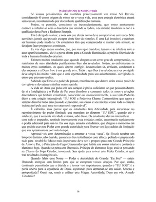 O Livro de Ouro de Saint Germain
        Se vossos pensamentos são mantidos prazerosamente em vosso Ser Divino,
considerando-O como origem de vosso ser e vossa vida, essa pura energia eletrônica atuará
sem cessar, incontaminada por discordante qualificação humana.
        Porém, se permitis, consciente ou inconscientemente, que vosso pensamento
comece a infestar-se com a discórdia que amiúde o rodeia, vós mesmo mudareis a cor e a
qualidade desta Pura e Radiante Energia.
        Ela é obrigada a atuar, e sois vós que dizeis como deve comportar-se convosco. Não
acrediteis jamais que possais escapar deste fato tão simples. É uma Lei imutável, e nenhum
ser humano pode mudá-la. Os estudantes têm que compreender e manter esta atitude, se
desejam fazer progressos contínuos.
        Eu vos digo, meus amados, que, por mais que duvidem, temam e se rebelem ante o
auto-aperfeiçoamento, ele é a porta aberta para a Grande Iluminação, a própria liberdade de
toda a humana limitação exterior.
        Existem muitos estudantes que, quando chegam a um certo grau de compreensão, os
resultados de suas atividades purificadoras lhes são revelados. Porém, ao enfrentarem os
muitos erros cometidos, os quais devem corrigir, desconsolam-se, criticam, condenam a
eles mesmos e a Deus. Isso é um grande erro. Tudo o que lhes é revelado para ser corrigido
deve alegrá-los muito, visto que é uma oportunidade para seu adiantamento, corrigindo os
erros que estavam ocultos.
        Sabendo que Deus é o poder de pensar, reconhecem que dentro deles está o poder de
corrigir-se e deveriam trabalhar nesse sentido.
        A vida de Deus que pulsa em seu coração é prova suficiente de que possuem dentro
de si a Inteligência e o Poder do Pai para dissolver e consumir todos os erros e criações
discordantes que tenham construído, consciente ou inconscientemente, à sua volta.Poderão
dizer a esta criação indesejável: “EU SOU a Poderosa Chama Consumidora que agora e
sempre dissolve todo erro passado e presente, sua causa e seu núcleo, como toda a criação
indesejável pela qual meu ser externo é responsável”.
        É estranho, mas parece que os estudantes têm dificuldade para ancorar-se no
reconhecimento do poder ilimitado que manejam ao dizerem “EU SOU”, quando até o
intelecto, que é somente atividade externa, sabe disso. Os estudantes devem intensificar
com todo o empenho, sentindo intensamente esta verdade; então, encontrarão rapidamente
o poder adicional para usá-lo. Eu vos digo, amados estudantes, que chegou o momento em
que podeis usar este Poder com grande autoridade para libertar-vos das cadeias da limitação
que vos aprisionaram por tanto tempo.
        Apressai-vos com determinação a arrumar a vossa “casa”. Se fôsseis receber um
hóspede distinto, não duvido, passaríeis dias trabalhando com afinco, polindo e preparando
tudo para recebê-lo. Muito mais importante deve ser o preparo para este Grande Princípio
de Amor e Paz, o Princípio do Fogo Consumidor que habita em vosso interior e controla o
elemento fogo. Quando se pensa em Oromasis, Príncipe do elemento fogo, está se pensando
na Chama do Fogo Criador, invocando Sua ajuda para avivar este Poder Criador, o qual
traz resultados inimagináveis.
        Quando falais esse Nome — Poder e Autoridade do Grande “Eu Sou” — estais
liberando energias sem limites para que se cumpram vossos desejos. Por que, então,
continuais permitindo que a dúvida e o temor vos importunem, quando o “EU SOU” é a
porta aberta para a opulência de Deus, esperando para derramar-se em saúde, bênção e
prosperidade? Ousai ser, sentir e utilizar esta Magna Autoridade, Deus em vós. Amado
Estudante!




                                            16
 