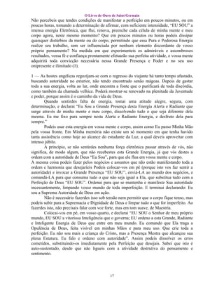 O Livro de Ouro de Saint Germain
Não percebeis que tendes condições de manifestar a perfeição em poucos minutos, ou em
poucas horas, tomando a determinação de afirmar, com suficiente intensidade, “EU SOU” a
imensa energia Eletrônica, que flui, renova, preenche cada célula de minha mente e meu
corpo agora, neste mesmo momento? Que em poucos minutos ou horas podeis dissipar
quaisquer distúrbios da mente ou do corpo, permitindo que essa Pura e Poderosa Energia
realize seu trabalho, sem ser influenciada por nenhum elemento discordante de vosso
próprio pensamento? Na medida em que experimenteis os admiráveis e assombrosos
resultados, vossa fé e confiança prontamente efetuarão sua perfeita atividade, e vossa mente
adquirirá toda convicção necessária nessa Grande Presença e Poder e no seu uso
onipresente e ilimitado (1).

1 — As hostes angélicas regozijam-se com o regresso do viajante há tanto tempo afastado,
buscando autoridade no exterior, não tendo encontrado senão mágoas. Depois de gastar
toda a sua energia, volta ao lar, onde encontra a fonte que o purificará de toda discórdia,
como também da chamada velhice. Poderá mostrar-se renovado na plenitude da Juventude
e poder, porque assim é o caminho da vida de Deus.
        Quando sentirdes falta de energia, tomai uma atitude alegre, segura, com
determinação, e declarai “Eu Sou a Grande Presença desta Energia Alerta e Radiante que
surge através de minha mente e meu corpo, dissolvendo tudo o que seja diferente dela
mesma. Eu me fixo para sempre nesta Alerta e Radiante Energia, e desfruto dela para
sempre.”
        Podeis usar esta energia em vossa mente e corpo, assim como Eu passo Minha Mão
pela vossa fronte. Em Minha memória não existe um só momento em que tenha havido
tanta assistência como hoje ao alcance do estudante da Luz, a qual deveis aproveitar com
intenso júbilo.
        A princípio, se não sentirdes nenhuma força eletrônica passar através de vós, não
significa, de modo algum, que não recebestes esta Grande Energia, já que vós destes a
ordem com a autoridade de Deus “Eu Sou”, para que ele flua em vossa mente e corpo.
A mesma coisa podeis fazer pelos negócios e assuntos que não estão manifestando toda a
ordem e harmonia que desejaríeis Podeis colocar-vos em pé (porque isto vos faz sentir a
autoridade) e invocar a Grande Presença “EU SOU”, enviá-LA ao mundo dos negócios, e
comandá-LA para que consuma tudo o que não seja igual a Ela, que substitua tudo com a
Perfeição de Deus “EU SOU”. Ordenai para que se mantenha e manifeste Sua autoridade
incessantemente, limpando vosso mundo de toda imperfeição. E terminai declarando: Eu
sou a Suprema Autoridade de Deus em ação.
        Não é necessário fazerdes isso sob tensão nem permitir que o corpo fique tenso, mas
podeis subir para a Supremacia e Dignidade de Deus e limpar tudo o que for imperfeito. Ao
fazerdes isto, não precisais falar com voz forte, mas em tom suave, de Maestria.
        Colocai-vos em pé, em vosso quarto, e declarai “EU SOU o Senhor de meu próprio
mundo, EU SOU a vitoriosa Inteligência que o governa; EU ordeno a esta Grande, Radiante
e Inteligente Energia de Deus que entre em meu mundo. Eu comando que Ela traga a
Opulência de Deus, feita visível em minhas Mãos e para meu uso. Que crie toda a
perfeição. Eu não sou mais a criança do Cristo, mas a Presença Mestra que alcançou sua
plena Estatura. Eu falo e ordeno com autoridade”. Assim podeis dissolver os erros
cometidos, substituindo-os imediatamente pela Perfeição que desejais. Sabei que isto é
auto-sustentado, desde que não ligueis com a atividade destrutiva do pensamento e
sentimento.




                                            17
 