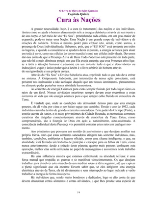 O Livro de Ouro de Saint Germain
                                     Capítulo Quinto

                            Cura às Nações
        A grande necessidade, hoje, é a cura (o tratamento) das nações e dos indivíduos.
Assim como se ajuda o homem derramando nele a energia eletrônica através de sua mente e
de seu corpo, e por meio de seu “Eu Sou”, preenchendo cada célula, em um grau maior de
expansão, pode-se tratar uma Nação. Uma Nação é um grande corpo de indivíduos e de
criações da natureza. Temos o mesmo poder para efetuar isto, sendo, como somos, a
presença de Deus Individualizada. Sabemos, pois, que o “EU SOU” está presente em todos
os lugares, e quando a consciência se apodera desta expansão, a energia se lança para atuar
em toda à parte, tanto nas células do corpo mundial como nas células individuais. Devemos
dar-nos conta de que a Presença Ativa de Deus Todo-Poderoso está presente em toda parte,
que não há a mais diminuta porção em que Ela esteja ausente; que esta Presença ativa liga-
se a toda a situação humana e consome em um instante tudo o que é desarmônico ou
indesejável, e que o único poder que a detém é o livre-arbítrio do homem através
de sua ignorância e sua própria crença.
        Através do “Eu Sou” a Divina Sabedoria atua, repelindo tudo o que não deva entrar
no sistema. A Onipresente Sabedoria, por intermédio de nossa ação consciente, está
presente nos insinuando a não aceitação daquilo que em nossos sentimentos, pensamentos
ou alimento puder perturbar nossa atividade harmoniosa.
        As correntes de energia Cósmica pura estão sempre fluindo por todo lugar como os
raios de um farol. Nossas atividades exteriores sempre devem estar receptivas a estas
correntes de vida que são energia cósmica pura e que sempre estão fluindo na atmosfera da
Terra.
        É verdade que, onde as condições são demasiado densas para que esta energia
penetre, ela dá volta por cima e por baixo segue seu caminho. Desde o ano de 1932, cada
indivíduo caminha dentro de grandes correntes saneadoras. Pelo poder do Ciclope (Vista), a
estrela secreta de Amor, e os raios provenientes da Cidade Dourada, as tremendas correntes
curativas são dirigidas conscientemente através da atmosfera da Terra. Estas, como
compreendereis, são a Energia de Deus em ação e, naturalmente, auto-sustentada. A
consciência individual desta Presença vos permitirá contatar estes raios em qualquer mo-
mento.
        Aos estudantes que possuem um sentido de patriotismo e que desejem auxiliar sua
própria Pátria, direi que estas correntes saneadoras atingem não somente indivíduos, mas,
também, condições, ambientes e lugares oficiais, como uma chama inteligente, e que, na
atualidade, está fazendo um trabalho de proteção e elevação para os filhos da Terra, como
nunca anteriormente, desde a criação deste planeta; quanto mais pessoas conheçam esta
operação, melhor elas serão utilizadas no papel de mensageiros e assistentes neste trabalho
extraordinário.
        Há uma influência sinistra que estamos enfrentando na atividade terrena: é uma
força mental que respalda as guerras e se manifesta conscientemente. Os que desejam
trabalhar para dissolver esta situação devem meditar sobre a idéia seguinte, até que captem
o pleno significado que ela encerra: Devem saber que, se eles dirigirem esta energia
eletrônica através da Terra, ela irá diretamente e sem interrupção ao lugar indicado e verão
trabalhar a energia de forma insuspeita.
        Há indivíduos que, sendo muito bondosos e dedicados, logo se dão conta de que
devem abandonar certos alimentos e certas atividades, o que lhes produz uma espécie de


                                            19
 