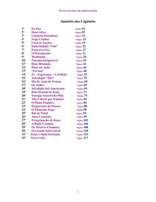 O Livro de Ouro de Saint Germain



                           Sumário dos Capítulos

1º     Eu Sou                          Página  03
2º     Deus Ativo                      Página  07
3º     Cinturão Eletrônico             Página 11
4º     Fogo Criador                     Página 15
5º     Cura às Nações                  Página 19
6º     Enfermidade “Não”               Página 22
7º     Faça-se a Luz                    Página 27
8º     O Pensamento                    Página 31
9º     Meditação                        Página 35
10º    Energia Inesgotável              Página 39
11º    Deus Himalaia                    Página 41
12º    Deus em Ação                     Página 44
13º    “Eu Sou”                         Página 48
14º    Fé – Esperança – Caridade         Página 52
15º    Astrologia “Não”                  Página 55
16º    Dia de Ação de Graças              Página 60
17º    Os Andes                          Página 65
18º    Atividade Sul Americana           Página 69
19º    Raio Pessoal de Jesus             Página 73
20º    Energia Através da Mão            Página 75
21º    Não Cobrar por Ensinar            Página 81
22º    O Plano Psíquico                  Página 84
23º    Preparação da Páscoa              Página 88
24º    O Elemento Fogo                   Página 90
25º    Dia de Natal                     Página 94
26º    Auto Correção                     Página 99
27º    Peregrinação de Jesus             Página 102
28º    A Roda Cósmica                    Página 106
29º    Os Mestres Cósmicos               Página 108
30º    O Grande Sol Central             Página 110
31º   Jesus e Saint Germain              Página 113
32º   Novo Ciclo                         Página 117




                                         2
 