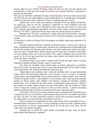 O Livro de Ouro de Saint Germain
choque. Digo-vos que a Divina Presença, dentro de cada um, fará com que deixem com
naturalidade as coisas que não estejam de acordo com a Grande Presença, a cada passo e
quando seja necessário.
Para que um indivíduo se abstenha de algo conscientemente, ele deverá sentir que há algo
mais forte do que seus velhos hábitos em que poderá firmar-se. À medida que os estudantes
tornam-se conscientes disto, adquirem a força e a confiança para dar o passo.
        Aqueles que vêm à vossa casa merecem a proteção divina que gostais de dar-lhes.
Eu sugiro que, uma vez por dia, carregueis a atmosfera de vossa residência com pura
energia eletrônica, ou seja, com a Presença de Deus, para que não entrem na vossa casa
nem o alimento nem presenças indesejáveis. Envolvei vossas visitas no manto eletrônico da
Presença “EU SOU”, porém não forceis estas coisas em pessoas que não as pediram.
        Quando dizeis “Eu Sou”, reconheceis o poder que destrói toda barreira e oposição.
O ser humano é como um leão morto de fome na selva. Destruiria qualquer coisa para obter
comida.
A consciência externa do homem faria em pedaços seu melhor amigo para apoderar-se de
seu objetivo.
        Em todo elemento astral há o elemento do desejo humano. A menos que a mente se
feche completamente para o mundo astral, encontrar-se-á constantemente interrompida toda
boa decisão, porque terá deixado a porta aberta a uma força muito mais sutil do que toda a
força que haja no mundo físico. Muitos pensam que há forças boas no mundo astral; digo-
vos que nenhuma força que venha do astral é boa, jamais. Qualquer força do bem que
pareça vir de lá, tem que atravessar este plano, mas constrói seu próprio túnel de Luz,
através do qual se manifesta.
        Em primeiro lugar o que forma o mundo astral? Só há um lugar onde as criações
indesejáveis podem encontrar morada, e que é o reino astral.
        Este plano de atividade astral contém todas as formas indesejáveis acumuladas
através de séculos. De modo que é fácil ver que nada de bom pode sair de algum contato
com o plano astral. Não contém absolutamente nada do Cristo.
        Alguns fazem uma confusão entre o reino de atividade astral, ao qual denominam
Estrela Astral. Há uma grande diferença, como há entre a Luz e as trevas. A chamada
estrela astral é mal compreendida. Ela se chama realmente “Estrela Astrea”. Este é um Ser
Cósmico da Quarta Esfera, e cujo trabalho é o de consumir todo o mal que possivelmente
pertença ao Reino Astral, como também o de chamar a atenção de indivíduos atraídos
aquele plano. Este Grande Ser, por fim, aclara a compreensão destas pessoas e dissolve
seus desejos de manter algum contato com este reino infeliz. Não há crianças no Plano
Astral. O lugar das crianças que deixam a Terra é o Plano Etérico. A pessoa encarnada,
quando está adormecida, encontra-se na mesma esfera que os desencarnados.
        A Presença “Eu Sou” possui uma consciência auto-sustentadora de tal grandeza que,
se alguém sai com ela ao adormecer, pode alcançar alturas incríveis. Se tendes consciência
de vosso “Eu Sou” na vossa consciência exterior e levais esta consciência quando entrais
em outros planos, sois uma presença sustentadora invencível.
        Há um momento na experiência de nossa vida em que temos necessidade do uso e
reconhecimento consciente da frase: “Eu Sou a Presença de Deus em ação". Quando tendes
essa consciência e a levais voluntariamente através do véu do sono, vossa alma, fora do
corpo, atua com poderes ilimitados.
        Supondo que no estado de vigília tenhais necessidade de algo, antes de dormir
podeis muito bem expressar o seguinte:




                                           20
 