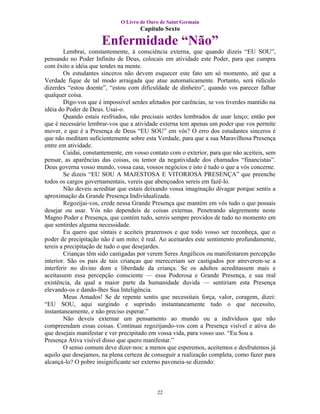 O Livro de Ouro de Saint Germain
                                     Capítulo Sexto

                      Enfermidade “Não”
        Lembrai, constantemente, à consciência externa, que quando dizeis “EU SOU”,
pensando no Poder Infinito de Deus, colocais em atividade este Poder, para que cumpra
com êxito a idéia que tendes na mente.
        Os estudantes sinceros não devem esquecer este fato um só momento, até que a
Verdade fique de tal modo arraigada que atue automaticamente. Portanto, será ridículo
dizerdes “estou doente”, “estou com dificuldade de dinheiro”, quando vos parecer falhar
qualquer coisa.
        Digo-vos que é impossível serdes afetados por carências, se vos tiverdes mantido na
idéia do Poder de Deus. Usai-o.
        Quando estais resfriados, não precisais serdes lembrados de usar lenço; então por
que é necessário lembrar-vos que a atividade externa tem apenas um poder que vos permite
mover, e que é a Presença de Deus “EU SOU” em vós? O erro dos estudantes sinceros é
que não meditam suficientemente sobre esta Verdade, para que a sua Maravilhosa Presença
entre em atividade.
        Cuidai, constantemente, em vosso contato com o exterior, para que não aceiteis, sem
pensar, as aparências das coisas, ou temor da negatividade dos chamados “financistas”.
Deus governa vosso mundo, vossa casa, vossos negócios e isto é tudo o que a vós concerne.
        Se dizeis “EU SOU A MAJESTOSA E VITORIOSA PRESENÇA” que preenche
todos os cargos governamentais, vereis que abençoados sereis em fazê-lo.
        Não deveis acreditar que estais deixando vossa imaginação divagar porque sentis a
aproximação da Grande Presença Individualizada.
        Regozijai-vos, crede nessa Grande Presença que mantém em vós tudo o que possais
desejar ou usar. Vós não dependeis de coisas externas. Penetrando alegremente neste
Magno Poder e Presença, que contém tudo, sereis sempre providos de tudo no momento em
que sentirdes alguma necessidade.
        Eu quero que sintais e aceiteis prazerosos e que todo vosso ser reconheça, que o
poder de precipitação não é um mito; é real. Ao aceitardes este sentimento profundamente,
tereis a precipitação de tudo o que desejardes.
        Crianças têm sido castigadas por verem Seres Angélicos ou manifestarem percepção
interior. São os pais de tais crianças que mereceriam ser castigados por atreverem-se a
interferir no divino dom e liberdade da criança. Se os adultos acreditassem mais e
aceitassem essa percepção consciente — essa Poderosa e Grande Presença, e sua real
existência, da qual a maior parte da humanidade duvida — sentiriam esta Presença
elevando-os e dando-lhes Sua Inteligência.
        Meus Amados! Se de repente sentis que necessitais força, valor, coragem, dizei:
“EU SOU, aqui surgindo e suprindo instantaneamente tudo o que necessito,
instantaneamente, e não preciso esperar.”
        Não deveis externar um pensamento ao mundo ou a indivíduos que não
compreendam essas coisas. Continuai regozijando-vos com a Presença visível e ativa do
que desejais manifestar e ver precipitado em vossa vida, para vosso uso. “Eu Sou a
Presença Ativa visível disso que quero manifestar.”
        O senso comum deve dizer-nos: a menos que esperemos, aceitemos e desfrutemos já
aquilo que desejamos, na plena certeza de conseguir a realização completa, como fazer para
alcançá-lo? O pobre insignificante ser externo pavoneia-se dizendo:



                                            22
 