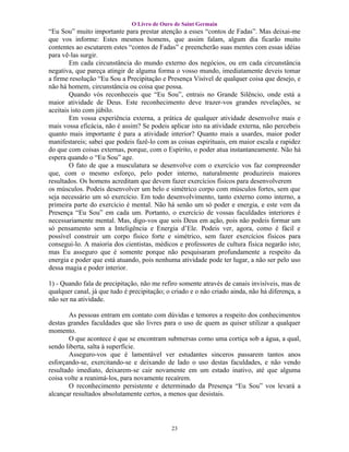 O Livro de Ouro de Saint Germain
“Eu Sou” muito importante para prestar atenção a esses “contos de Fadas”. Mas deixai-me
que vos informe: Estes mesmos homens, que assim falam, algum dia ficarão muito
contentes ao escutarem estes “contos de Fadas” e preencherão suas mentes com essas idéias
para vê-las surgir.
        Em cada circunstância do mundo externo dos negócios, ou em cada circunstância
negativa, que pareça atingir de alguma forma o vosso mundo, imediatamente deveis tomar
a firme resolução “Eu Sou a Precipitação e Presença Visível de qualquer coisa que desejo, e
não há homem, circunstância ou coisa que possa.
        Quando vós reconheceis que “Eu Sou”, entrais no Grande Silêncio, onde está a
maior atividade de Deus. Este reconhecimento deve trazer-vos grandes revelações, se
aceitais isto com júbilo.
        Em vossa experiência externa, a prática de qualquer atividade desenvolve mais e
mais vossa eficácia, não é assim? Se podeis aplicar isto na atividade externa, não percebeis
quanto mais importante é para a atividade interior? Quanto mais a usardes, maior poder
manifestareis; sabei que podeis fazê-lo com as coisas espirituais, em maior escala e rapidez
do que com coisas externas, porque, com o Espírito, o poder atua instantaneamente. Não há
espera quando o “Eu Sou” age.
        O fato de que a musculatura se desenvolve com o exercício vos faz compreender
que, com o mesmo esforço, pelo poder interno, naturalmente produzireis maiores
resultados. Os homens acreditam que devem fazer exercícios físicos para desenvolverem
os músculos. Podeis desenvolver um belo e simétrico corpo com músculos fortes, sem que
seja necessário um só exercício. Em todo desenvolvimento, tanto externo como interno, a
primeira parte do exercício é mental. Não há senão um só poder e energia, e este vem da
Presença “Eu Sou” em cada um. Portanto, o exercício de vossas faculdades interiores é
necessariamente mental. Mas, digo-vos que sois Deus em ação, pois não podeis formar um
só pensamento sem a Inteligência e Energia d’Ele. Podeis ver, agora, como é fácil e
possível construir um corpo físico forte e simétrico, sem fazer exercícios físicos para
consegui-lo. A maioria dos cientistas, médicos e professores de cultura física negarão isto;
mas Eu asseguro que é somente porque não pesquisaram profundamente a respeito da
energia e poder que está atuando, pois nenhuma atividade pode ter lugar, a não ser pelo uso
dessa magia e poder interior.

1) - Quando fala de precipitação, não me refiro somente através de canais invisíveis, mas de
qualquer canal, já que tudo é precipitação; o criado e o não criado ainda, não há diferença, a
não ser na atividade.

        As pessoas entram em contato com dúvidas e temores a respeito dos conhecimentos
destas grandes faculdades que são livres para o uso de quem as quiser utilizar a qualquer
momento.
        O que acontece é que se encontram submersas como uma cortiça sob a água, a qual,
sendo liberta, salta à superfície.
        Asseguro-vos que é lamentável ver estudantes sinceros passarem tantos anos
esforçando-se, exercitando-se e deixando de lado o uso destas faculdades, e não vendo
resultado imediato, deixarem-se cair novamente em um estado inativo, até que alguma
coisa volte a reanimá-los, para novamente recaírem.
        O reconhecimento persistente e determinado da Presença “Eu Sou” vos levará a
alcançar resultados absolutamente certos, a menos que desistais.




                                             23
 