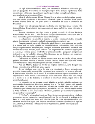 O Livro de Ouro de Saint Germain
        Eu vejo, especialmente nesta época, um considerável número de indivíduos que,
com um pouquinho de incentivo e a descrição simples destas práticas, rapidamente darão
um salto para a liberdade, especialmente aqueles que recebem instrução verbal junto
com a radiação que acompanha tal fato.
        Não é de admirar que os filhos e filhas de Deus se submetam às limitações, quando,
com um esforço persistente e determinado, abririam a porta e entrariam nesta grande
Câmara Interior, cheia de Luz, jóias, ouro e a substância de todos os elementos do
Universo?
        E logo, com esta verdade plena em sua frente, estes indivíduos ainda vacilam, pela
impossibilidade de acreditarem que podem dar este passo definitivo, tomar este cetro e
serem livres.
        Amados, novamente vos digo: cantai a grande melodia da Grande Presença
Conquistadora do “Eu Sou”. Cantai em vosso coração continuamente, senti-a com toda a
vossa habilidade, agarrai-vos fortemente a esta determinação.
        O conhecimento e o caminho da maestria se abrirão e vos manifestarão a liberdade
eterna. Simplesmente continuai recordando-vos que já transpassastes o véu.
        Qualquer maestria que o indivíduo tenha adquirido sobre seus assuntos e seu mundo
é, e sempre será, um retiro sagrado, um santuário interior, onde nenhum outro indivíduo
indagador possa entrar. Ninguém pode conseguir a maestria, pretendendo encontrar essa
maestria nos outros. Procurar, achar e aplicar a Lei do próprio Ser é o caminho seguro para
a Maestria, e somente quando o indivíduo a tenha conseguido é que poderá compreender
realmente o que é a verdadeira Maestria. Não há mais do que um domínio a ser procurado:
é o domínio sobre sua própria personalidade.
        Podeis andar ao lado de um Mestre, durante anos, sem percebê-lo, até que vossas
próprias faculdades internas o revelem. Pode-se viver na mesma casa com um Mestre
durante anos e não saber, até que surja uma crise e o poder real se revele.
        Para um Mestre, discutir ou revelar as próprias realizações, seria dissipar suas
forças, e isso não deve ser feito em tempo algum.
        Se um estudante tem a sorte de uma bela experiência e logo a comenta com
terceiros, geralmente há tantas dúvidas em quem o ouve, que resulta em recaírem sobre ele.
E logo começa a duvidar de si mesmo. E realmente estranho o poder convincente dos
argumentos de outras pessoas; o estudante que escuta estas idéias alheias deve fazer justiça
a si mesmo e a seu Eu Superior, e, escutando o seu Poder Interno, seguir através da
experiência Interior.
        No momento em que começa a sentir dúvida, se aceitar a dúvida, continuará se
precipitando violentamente, O mesmo acontece com o “Eu Sou”: quanto mais atenção
aplicais sobre Ele, mais Ele se manifestará em energia. Amados meus, não vedes que
quando desejais uma revelação ou inspiração, ao dizerdes “Eu Sou” pondes em movimento
o Poder com todas as suas faculdades e substâncias, que terão que assumir qualquer forma
em que se fixe vossa atenção?
        O “Eu Sou” é a insondável mente de Deus. Ao procurar compreensão, o estudante
comum está apenas contatando a memória daquilo que foi, em lugar de ir ao Coração de
Deus e extrair aquilo que ainda será. Os discípulos às vezes não compreendem que
existiram muitas civilizações com imensas realizações totalmente desconhecidas hoje em
dia. Atlântida, Lemúria e a Terra de Mu são só fragmentos de grandes civilizações que
já existiram.




                                            24
 