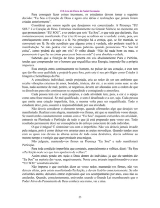 O Livro de Ouro de Saint Germain
        Para conseguir fazer coisas incomuns, os estudantes devem tomar a seguinte
decisão: “Eu Sou o Coração de Deus e agora crio idéias e realizações que jamais foram
criadas anteriormente”.
        Considerai que somos aquilo que desejamos ver concretizado. A Presença “EU
SOU” é o Coração de Deus. Entramos imediatamente no Grande Silêncio no momento em
que pronunciamos “EU SOU”, e se credes que sois “Eu Sou”, o que seja que declareis, fica
instantaneamente manifestado. Crer é ter fé no que acreditais ser a verdade: existe, pois, um
entrelaçamento entre a crença e a fé. No princípio há a crença, que, se for mantida, se
converterá em fé. Se não acreditais que alguma coisa é verdade, não podereis trazê-la à
manifestação. Se não podeis crer em vossas palavras quando pronunciais “Eu Sou tal
coisa”, como poderá ela agir em vós? O velho ditado “Não há nada bom ou mau, o
pensamento é que faz as coisas parecerem boas ou más” é uma absoluta verdade.
        Sabendo que a Energia de Deus penetra em vós absolutamente Pura e Perfeita,
tendes que compreender ser o homem que requalifica essa Energia, impondo-lhe a própria
impureza.
        Esta energia entra continuamente no homem, no pulsar de seu coração, e este tem
que dar-lhe uma qualidade e projetá-la para fora, pois este é seu privilégio como Criador à
Imagem e Semelhança do Pai.
        A consciência individual, sendo projetada, cria ao redor do ser um ambiente que
recebe vibrações externas de amor, bondade, tristeza, dor etc. e as sente como suas: se são
boas, nada acontece de mal; porém, se negativas, devem ser afastadas com a ordem de que
se dissolvam para não continuarem se expandindo e contagiando a atmosfera.
        Cada pessoa tem cor e som próprios, e cada atividade tem, pois, a cor e o arpejo
como uma frase musical. Se mal qualificado, o som é desafinado e a cor, suja. Cada pessoa
que emite uma criação imperfeita, feia, a mesma volta para ser requalificada. Todo o
estudante deve, pois, assumir a responsabilidade por sua atividade.
        Não deveis considerar o elemento tempo, quando afirmardes algo que desejais ver
manifestado. Realizai com alegria, mantendo-vos firmes, até que se manifeste vosso desejo.
Se mantiverdes constantemente contato com o “Eu Sou” enquanto estiverdes em atividade,
entrareis na Plenitude e Perfeição de tudo o que já está preparado para vosso uso. Todo
resultado permanente deve ser conseqüência do esforço consciente de cada indivíduo.
        O que é mágoa? É sintonizar-vos com o imperfeito. Não vos deixeis jamais invadir
pela mágoa, pois é como deixar-vos arrastar para as areias movediças. Quando tendes asas
com as quais vos elevais às alturas acima de toda coisa destrutiva, deveis sublimar ao
mesmo tempo o vestígio que quer produzir esta mágoa.
        Não julgueis, mantende-vos firmes na Presença “Eu Sou” e tudo manifestará
Perfeição.
        Para toda condição imperfeita que contatais, especialmente a velhice, dizei: “Eu Sou
a Perfeição neste ser que tem aparência de velhice”.
        Assim estais pondo em Ação o Deus dentro do individuo, já que ele também diz
“Eu Sou” na maioria das vezes, negativamente. Neste caso, estareis impulsionando-o a usar
“EU SOU” construtivamente.
        Não importa o que ouvirdes dizer ao vosso redor, mantende-vos firmes, não vos
deixeis afetar, pois estais manifestando Perfeição, e deveis fazê-lo conscientemente. Se não
estiverdes atento, deixareis entrar expressões que vos acompanharão por anos, caso não as
anulardes. Quando, conscientemente, estiverdes usando a Grande Lei reconhecereis que o
Poder Ativo do Pensamento de Deus conhece seu rumo, vai e atua.




                                             25
 