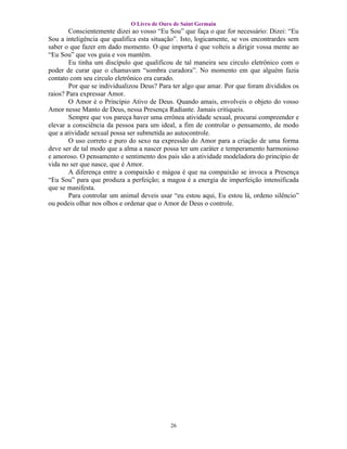 O Livro de Ouro de Saint Germain
        Conscientemente dizei ao vosso “Eu Sou” que faça o que for necessário: Dizei: “Eu
Sou a inteligência que qualifica esta situação”. Isto, logicamente, se vos encontrardes sem
saber o que fazer em dado momento. O que importa é que volteis a dirigir vossa mente ao
“Eu Sou” que vos guia e vos mantém.
        Eu tinha um discípulo que qualificou de tal maneira seu circulo eletrônico com o
poder de curar que o chamavam “sombra curadora”. No momento em que alguém fazia
contato com seu circulo eletrônico era curado.
        Por que se individualizou Deus? Para ter algo que amar. Por que foram divididos os
raios? Para expressar Amor.
        O Amor é o Princípio Ativo de Deus. Quando amais, envolveis o objeto do vosso
Amor nesse Manto de Deus, nessa Presença Radiante. Jamais critiqueis.
        Sempre que vos pareça haver uma errônea atividade sexual, procurai compreender e
elevar a consciência da pessoa para um ideal, a fim de controlar o pensamento, de modo
que a atividade sexual possa ser submetida ao autocontrole.
        O uso correto e puro do sexo na expressão do Amor para a criação de uma forma
deve ser de tal modo que a alma a nascer possa ter um caráter e temperamento harmonioso
e amoroso. O pensamento e sentimento dos pais são a atividade modeladora do princípio de
vida no ser que nasce, que é Amor.
        A diferença entre a compaixão e mágoa é que na compaixão se invoca a Presença
“Eu Sou” para que produza a perfeição; a magoa é a energia de imperfeição intensificada
que se manifesta.
        Para controlar um animal deveis usar “eu estou aqui, Eu estou lá, ordeno silêncio”
ou podeis olhar nos olhos e ordenar que o Amor de Deus o controle.




                                            26
 