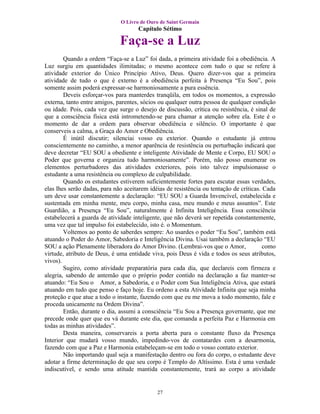O Livro de Ouro de Saint Germain
                                     Capítulo Sétimo

                              Faça-se a Luz
        Quando a ordem “Faça-se a Luz” foi dada, a primeira atividade foi a obediência. A
Luz surgiu em quantidades ilimitadas; o mesmo acontece com tudo o que se refere à
atividade exterior do Único Princípio Ativo, Deus. Quero dizer-vos que a primeira
atividade de tudo o que é externo é a obediência perfeita à Presença “Eu Sou”, pois
somente assim poderá expressar-se harmoniosamente a pura essência.
        Deveis esforçar-vos para manterdes tranqüila, em todos os momentos, a expressão
externa, tanto entre amigos, parentes, sócios ou qualquer outra pessoa de qualquer condição
ou idade. Pois, cada vez que surge o desejo de discussão, crítica ou resistência, é sinal de
que a consciência física está intrometendo-se para chamar a atenção sobre ela. Este é o
momento de dar a ordem para observar obediência e silêncio. O importante é que
conserveis a calma, a Graça do Amor e Obediência.
        É inútil discutir; silenciai vosso eu exterior. Quando o estudante já entrou
conscientemente no caminho, a menor aparência de resistência ou perturbação indicará que
deve decretar “EU SOU a obediente e inteligente Atividade de Mente e Corpo, EU SOU o
Poder que governa e organiza tudo harmoniosamente”. Porém, não posso enumerar os
elementos perturbadores das atividades exteriores, pois isto talvez impulsionasse o
estudante a uma resistência ou complexo de culpabilidade.
        Quando os estudantes estiverem suficientemente fortes para escutar essas verdades,
elas lhes serão dadas, para não aceitarem idéias de resistência ou tentação de críticas. Cada
um deve usar constantemente a declaração: “EU SOU a Guarda Invencível, estabelecida e
sustentada em minha mente, meu corpo, minha casa, meu mundo e meus assuntos”. Este
Guardião, a Presença “Eu Sou”, naturalmente é Infinita Inteligência. Essa consciência
estabelecerá a guarda de atividade inteligente, que não deverá ser repetida constantemente,
uma vez que tal impulso foi estabelecido, isto é. o Momentum.
        Voltemos ao ponto de saberdes sempre: Ao usardes o poder “Eu Sou”, também está
atuando o Poder do Amor, Sabedoria e Inteligência Divina. Usai também a declaração “EU
SOU a ação Plenamente liberadora do Amor Divino. (Lembrai-vos que o Amor,                como
virtude, atributo de Deus, é uma entidade viva, pois Deus é vida e todos os seus atributos,
vivos).
        Sugiro, como atividade preparatória para cada dia, que declareis com firmeza e
alegria, sabendo de antemão que o próprio poder contido na declaração a faz manter-se
atuando: “Eu Sou o Amor, a Sabedoria, e o Poder com Sua Inteligência Ativa, que estará
atuando em tudo que penso e faço hoje. Eu ordeno a esta Atividade Infinita que seja minha
proteção e que atue a todo o instante, fazendo com que eu me mova a todo momento, fale e
proceda unicamente na Ordem Divina”.
        Então, durante o dia, assumi a consciência “Eu Sou a Presença governante, que me
precede onde quer que eu vá durante este dia, que comanda a perfeita Paz e Harmonia em
todas as minhas atividades”.
        Desta maneira, conservareis a porta aberta para o constante fluxo da Presença
Interior que mudará vosso mundo, impedindo-vos de contatardes com a desarmonia,
fazendo com que a Paz e Harmonia estabeleçam-se em todo o vosso contato exterior.
        Não importando qual seja a manifestação dentro ou fora do corpo, o estudante deve
adotar a firme determinação de que seu corpo é Templo do Altíssimo. Esta é uma verdade
indiscutível, e sendo uma atitude mantida constantemente, trará ao corpo a atividade


                                             27
 