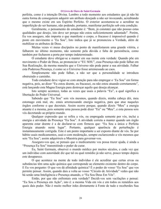 O Livro de Ouro de Saint Germain
perfeita, como é a intenção Divina. Lembro a todo momento aos estudantes que já não há
outra forma de conseguirem adquirir um atributo desejado a não ser invocando, acreditando
que o mesmo existe em seu Espírito Perfeito. O exterior acostumou-se a acreditar na
imperfeição do ser humano, não podendo, portanto, manifestar perfeição sob esta condição.
        Geralmente, o pensamento do estudante é: “Bom, já constatei que não possuo estas
qualidades que desejo, isto deve ser porque não estou suficientemente adiantado”. Porém,
Eu vos asseguro, não importa o que manifeste o corpo, o fracasso é impossível quando é
posto em movimento o ‘Eu Sou”, Isto indica que já se pronunciou a Verdade, além de
mobilizar os atributos de Deus.
        Muitas vezes vi meus discípulos no ponto de manifestarem uma grande vitória, e
falharem no último momento, não somente pela dúvida e falta de persistência, como
também por fecharem a porta por tempo indeterminado.
        O estudante deve obrigar-se a manter em sua mente esta verdade: Quando põe em
movimento o Poder de Deus, ao pronunciar o “EU SOU”, essa Presença não pode falhar em
Sua Realização, da mesma maneIra que o Universo não pode parar a sua atividade. Falhar
esta Poderosa Presença, é como se o Universo fosse arremessado ao caos.
        Simplesmente não pode falhar, a não ser que a personalidade se introduza
obstruindo o caminho.
        Todo estudaste deve vigiar-se com atenção para não empregar o ‘Eu Sou” em forma
negativa, pois, ao dizer “Eu estou doente, eu fracassei, eu não estou atuando corretamente”,
está lançando esta Magna Energia para destroçar aquilo que deseja alcançar.
        Isto sempre acontece, todas as vezes que usais a palavra “Eu”, a qual significa a
libertação do Poder Universal.
        Sabendo que “Eu Sou” sois vós mesmos, quando dizeis, minha cabeça dói, meu
estomago está mal, etc. estais arremessando energia negativa, para que atue naqueles
órgãos conforme o que decretais. Assim ocorre porque, quando dizeis “Meu” a energia
atuante é a mesma, pois somente uma pessoa pode dizer “Eu” ou “Meu”, e esta pessoa sois
vós decretando ao próprio mundo.
        Qualquer expressão que se refira a vós, ou empregada somente por vós, inclui a
energia e atividade da Presença “Eu Sou”. A atividade correta a manter quando um órgão
aparenta estar doente é a de declarar-se com firmeza que: “Eu Sou a única e Perfeita
Energia atuando neste lugar”. Portanto, qualquer aparência de perturbação é
instantaneamente corrigida. Este é um ponto importante a ser exposto diante de vós. Se por
hábito usais medicamentos, usai-o com moderação, sempre esclarecendo a vós mesmos que
sois “Eu Sou”; assim adquirireis a Maestria para governar-vos.
        Asseguro-vos que, se pensais que o medicamento vos possa trazer ajuda, é ainda a
“Presença Eu Sou” transmitindo o poder de curar.
        Eu, Saint Germain, observei o mundo médico por muitos séculos, e cada vez que
um indivíduo com autoridade diz que tal ou qual remédio já não serve, pouco tempo depois
este desaparece.
        O que acontece na mente de todo indivíduo é ele acreditar que certas ervas ou
substâncias têm uma ação química que corresponde ao elemento existente dentro do corpo.
E Eu vos pergunto: O que vos dá afinidade química? É o poder do vosso “Eu Sou” que vos
permite pensar. Assim, quando dais a volta ao vosso “Círculo de Atividade” vedes que não
há senão uma Inteligência e Presença atuando, o “Eu Sou Deus Em Vós”.
        Então, por que não enfrentais esta verdade? Decidi-vos sem vacilações e pensai:
“Eu Sou a Presença em Ação”, isto é: a mesma Vida em vós e em todos os remédios aos
quais dais poder. Não é muito melhor irdes diretamente à Fonte de tudo e receberdes Sua


                                            28
 