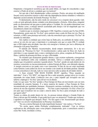 O Livro de Ouro de Saint Germain
Onipotente e Inesgotável assistência que não pode falhar, em lugar de concederdes a algo
exterior o Poder de aliviar a condição que vos molesta?
        Sei que não é fácil abandonardes velhos costumes. Porém, um pouco de meditação
forçará vosso raciocínio exterior a abrir mão das dependências desses remédios e voltareis a
depender exclusivamente da Grande Presença “Eu Sou”.
        Evidentemente, não há outro modo de convencer-vos a respeito desta questão vital,
a não ser pela aplicação destas verdades com determinação e firmeza. Além disso, ninguém
pode vos demonstrar até que grau se pode aplicar a Verdade. Só vós podeis determinar esse
grau. Muitas vezes, a energia interior acumulada pelo desejo é de tal magnitude que vos
assombrareis diante dos resultados.
        A palavra que os orientais empregam é OM. Significa o mesmo que Eu Sou (IAM).
Pessoalmente, gosto mais do “Eu Sou”, pois sentireis mais a ação de Deus em vós. Para os
orientais, o OM é uma presença universal, e não da consciência que a presença “Eu Sou” dá
atuando no indivíduo.
        Isto explica a condição que existe hoje na Índia pois, na confusão de tantas castas,
caiu-se no erro de crer que o importante é a entonação com que se canta OM. É verdade
que o OM impõe uma atividade, mas não a de energizar o homem, por isso a diferença de
entonação é de pouco benefício.
        O método dos Mestres Ascensionados, desde tempos imemoriais, foi o de uso
consciente da “Presença Eu Sou”. O reconhecimento e plena ação de Deus em Ação no
indivíduo é o que expande mais e mais a inteligência ativa, plena, completa da Presença de
Deus, a prática da presença de Deus, ou seja, a Divindade.
        Os orientais que alcançaram grandes alturas, e que existem realmente, conseguiram
força ao meditarem sobre esta verdadeira atividade. Talvez a verdade mais poderosa e
simples que vós podereis sustentar é quando dizeis: “Eu Sou”, pondo em ação dentro de vós
mesmos, consciente ou inconscientemente, a plena Energia de Deus, sem alteração alguma.
A energia converte-se em poder com o uso consciente. O fato de um ser estar encarnado
como homem é uma ordem de elevar seu mundo a um estado de atividade perfeita. Quando
a vossa consciência é elevada, tudo no vosso universo sobe ao plano de atividade interior.
        A frase oriental “OM MANI PADME HUM” significa “Deus atuando no
individuo”. Usai o “EU SOU” em lugar de Om a todo momento, porque talvez já vivestes
encarnado em corpo hindu. Conheceis esse uso, e para impedir que invoqueis um uso
inferior, empregai o “Eu Sou” para elevar-vos às alturas.
Cada vez que usais “Eu Sou” pondes a Pura Energia de Deus em movimento sem cor nem
tonalidade de conceito humano. É a única maneira de manter a Pura Energia de Deus
incontaminada por qualidades humanas. Alcançareis enormes resultados em pouco tempo,
através do uso das seguintes afirmações:     “Eu Sou a pura inspiração; Eu Sou a Pura Luz
em ação aqui (visualizar isto no corpo e através dele). Eu Sou a pura revelação de tudo o
que quero saber”
Tomais as rédeas do poder dentro de vós. As pessoas temem abraçar o Grande Poder de
Deus e deixar que Ele trabalhe. O que pode haver que vos atemorize? Tendes que reclamar
e apoderar-vos daquilo que desejais. Dizei: “Eu Sou agora o Ser Ascensionado que desejo
ser”! Isto vos envolve imediatamente na Presença Ascendente.
        “Eu sou a eterna liberação de toda imperfeição humana”. Isto realiza o “Eu Sou”.
        “Eu aceito agora minha Perfeição completamente realizada”. Usai os termos
explicativos das afirmações para vossa própria compreensão, pois a consciência carnal é
como São Tomé, incrédula e crítica.




                                            29
 