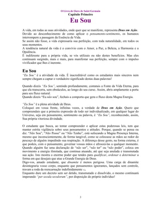 O Livro de Ouro de Saint Germain
                                   Capítulo Primeiro

                                    Eu Sou
A vida, em todas as suas atividades, onde quer que se manifeste, representa Deus em Ação.
Devido ao desconhecimento de como aplicar o pensamento-sentimento, os humanos
interrompem a passagem da Essência de Vida.
Se assim não fosse, a vida expressaria sua perfeição, com toda naturalidade, em todos os
seus momentos.
A tendência natural da vida é o convívio com o Amor, a Paz, a Beleza, a Harmonia e a
Opulência.
É indiferente para a própria vida, se vós utilizais ou não destes benefícios. Mas eles
continuam surgindo, mais e mais, para manifestar sua perfeição, sempre com o impulso
vivificador que lhes é inerente.

Eu Sou
“Eu Sou” é a atividade da vida. É inacreditável como os estudantes mais sinceros nem
sempre chegam a captar o verdadeiro significado destas duas palavras!

Quando dizeis “Eu Sou”, sentindo profundamente, contatais a Fonte da Vida Eterna, para
que ela transcorra, sem obstáculos, ao longo do seu curso. Assim, abris amplamente a porta
para seu fluxo natural.
Quando dizeis “Eu não sou”, fechais a comporta que gera o fluxo desta Magna Energia.

“Eu Sou” é a plena atividade de Deus.
Coloquei em vossa frente, infinitas vezes, a verdade de Deus em Ação. Quero que
compreendais que a primeira expressão de todo ser individualizado, em qualquer lugar do
Universo, seja em pensamento, sentimento ou palavra, é “Eu Sou”, reconhecendo, assim,
Sua própria vitoriosa divindade.

O estudante que busca, ao tentar compreender e aplicar estas poderosas leis, tem que
manter estrita vigilância sobre seus pensamentos e atitudes. Porque, quando se pensa ou
diz: “Não Sou”, “Não Posso” ou “Não Tenho”, está sufocando a Magna Presença Interna,
mesmo que inconscientemente, de forma tangível, como se colocasse as mãos ao redor do
pescoço de alguém impedindo sua respiração. A diferença desse gesto, na forma externa, é
que podeis, com o pensamento, governar vossas mãos e afrouxá-las a qualquer momento.
Quando alguém faz uma declaração de “não ser”, “não ter” ou “não poder”, coloca em
movimento a energia ilimitada, que continua atuando, até que seja anulada e transmutada
sua ação. Isto mostra o enorme poder que tendes para qualificar, ordenar e determinar a
forma em que desejais que atue a Grande Energia de Deus.
Digo-vos, amado estudante, que dinamite é menos perigosa. Uma carga de dinamite
desintegraria vosso corpo, enquanto que pensamentos ignorantes, lançados sem controle,
travam a roda da reencarnação indefinidamente (1).
Enquanto dure um decreto sem ser detido, transmutado e dissolvido, o mesmo continuará
imperando “per secula seculorum”, por disposição do próprio indivíduo!




                                            3
 