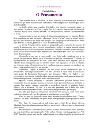 O Livro de Ouro de Saint Germain

                                     Capítulo Oitavo

                             O Pensamento
        Todo mundo busca a felicidade, às vezes chamada bem-a-venturança. Contudo,
muitos dos que a têm procurado com tanto afinco continuam passando distantes pela chave
desta felicidade.
        A simples chave para a perfeita felicidade e seu inerente e constante poder é o
autocontrole e a autocorreção. E isso é muito fácil de conseguir, uma vez que vós aprendais
a verdade de que sois a Presença EU SOU e a Inteligência que controla e determina todas
as coisas.
        Ao vosso redor há todo um mundo de pensamentos criados por vós mesmos. Dentro
deste mundo mental está a semente, a Presença Divina “Eu Sou”, que é a única Presença
que atua no Universo e que dirige toda energia. Essa energia pode ser intensificada muito
além de todos os limites, por meio da vossa atividade consciente.
        A Divina Presença Interior pode ser comparada com a semente do pêssego. O
mundo de pensamentos que a envolve assemelha-se à polpa, e a mesma além do mundo
mental criado pelo indivíduo representa a substância eletrônica universal, sempre na espera
de ser ativada pela vossa consciente determinação e precipitada para vosso uso visível sob a
forma do que desejais.
        O caminho seguro para a compreensão e uso deste poder consciente vem a vós
através do autocontrole. O que quero dizer com esta palavra “autocontrole”? Primeiro, o
reconhecimento da Inteligência “Eu Sou” como única Presença ativa: segundo, que ao
saberdes disso, distinguireis que não existem limites para o poder de seu uso, e, terceiro,
que o homem tendo o livre-arbítrio, a livre escolha e atuação, o que cria no mundo ao seu
redor, é tudo aquilo em que fixa sua atenção.
        Finalmente, chegou o momento em que todos devem compreender que O
pensamento é o maior poder criador na Vida e no Universo. A única forma de usardes este
pleno poder de Pensamento-Sentimentos que chamamos “Deus Em Ação”, é que
empregueis o autocontrole e autodisciplina, com os quais podereis alcançar rapidamente a
compreensão para usar e dirigir este poder sem limite algum.
        Quando tiverdes alcançado o suficiente autocontrole podereis manter vosso
pensamento fixo em qualquer desejo, do mesmo modo que uma chama de acetileno se
mantém fixa. Assim, enquanto mantendes a consciência imóvel em qualquer desejo,
sabendo que a Presença “Eu Sou” é a que está pensando, que é Deus em Ação,
compreendereis que podereis trazer à visibilidade e precipitar tudo o que desejais.
        Isso não quer dizer que não possais pensar em outra coisa; se assim fosse, como
poderíeis realizar os mil e um deveres que se acumulam em vossos dias?
        Cada vez que vos lembrardes deste ponto, recordai invariavelmente que é “Deus a
Presença “EU SOU” com todo o seu poder a que está agindo para a precipitação do vosso
desejo.
        Ouvi bem: foi comprovado de mil formas que o efeito de um desejo não traz
felicidade. Somente pela compreensão da força que constrói podeis tornar-vos Senhores de
vosso mundo.
        O autocontrole é exercido quando pensais e dizeis imediatamente diante de tudo o
que seja desarmônico que se apresente: “Não, senhor. Isto não é verdade, porque meu “EU
SOU” é perfeito. Apago tudo que foi mal construído pela minha consciência externa, e não


                                            31
 