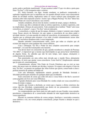 O Livro de Ouro de Saint Germain
aceito senão a perfeição manifestada”. O que acontece então? É que vós abris a porta para
Deus “Eu Sou”, e Ele reorganiza todo o exterior.
        EU, Saint Germain, vos digo: Amado estudante, se pudésseis compreender o
esplendor magnificente que se manifesta em vós quando afirmais assim vosso autocontrole
diante da atividade externa, duplicaríeis todos os vossos esforços para alcançardes esta
maestria sobre toda expressão exterior. Assim é que a Magna Presença “Eu Sou” libera Seu
Grande Poder em vossa Consciência e uso externo.
        Amados estudantes, deveis tirar da mente o sentido de tempo, espaço e distância.
        A chave que abre a entrada de todas as esferas superiores, os planos superiores, está
na simplicidade e firmeza do autocontrole. Todo estudante deve lembrar: “Onde” está vossa
consciência, aí estareis”, e que o “Eu Sou” está em toda parte.
        A consciência, a noção de que há espaço, distância e tempo é somente uma criação
vossa. Passar através do finíssimo véu que separa a consciência de seu pleno poder e
atividade interior é só uma questão de estado de consciência, de pensamento e sentimento.
Aqueles que se esforçam para alcançar a Luz estão vivendo constantemente nessas altas
esferas. A sua beleza ultrapassa toda a vossa imaginação.
        Quando entrardes conscientemente nelas, vereis que todas as criações que ali
existem são tangíveis como qualquer dos vossos edifícios.
        Com a afirmação “Eu Sou o Poder de meu completo autocontrole para sempre
sustentado”, vos será fácil alcançardes esta maestria.
        Vós deveis fazer-vos conscientes de que, quando reconheceis a atuação da Presença
“EU SOU”, é impossível que a mesma seja interrompida ou que possa haver interferência
de alguma forma. Ao saberdes que não há nem tempo, nem espaço, alcançareis o
conhecimento da eternidade.
        Para penetrardes em uma esfera mais elevada que o mundo físico, plenamente
consciente, só tereis que ajustar vossa consciência. Como fazê-lo? Simplesmente sabendo
que já estais ali, conscientemente.
        Constantemente, afirmai: Pelo Poder do Circulo Eletrônico que eu criei ao meu
redor, não posso mais ser afetado por dúvidas e temores. Eu seguro com alegria o Cetro do
meu “Eu Sou”, eu penetro em qualquer das Aftas Esferas que queira, conservando a clara e
perfeita memória de minhas atividades ali.
        Com esta afirmação, rapidamente estareis gozando de liberdade ilimitada e
felicidade perfeita para atuardes em qualquer plano que escolherdes.
        Estar consciente de coisas que estão mil anos à vossa frente é tão fácil e acessível
como pegardes um livro em vossa biblioteca.
        O grande obstáculo para vossa liberdade foi o terdes criado em vossa consciênCia a
crença de tempo e espaço.
        Aqueles que tiveram a desilusão, ao verem que a riqueza e efeitos exteriores das
coisas não traz felicidade, compreenderão que dentro de seu pensamento e sentimento
estão: o Poder, a Liberdade e Domínio perfeitos.
        Ao compreenderdes que fareis parte de tudo aquilo em que fixardes vossa atenção,
percebereis a importância de a conservardes afastada de toda negatividade destrutiva na
vossa experiência.
        Discutir ou comentar defeitos de vossos amigos, familiares e associados comunica
esses defeitos a vós, em vossas próprias consciências, porque fixastes a atenção no que é
destrutivo.




                                             32
 