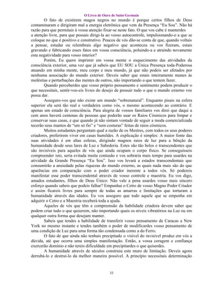 O Livro de Ouro de Saint Germain
       O fato de existirem magos negros no mundo é porque certos filhos de Deus
contaminaram e dirigiram mal a energia eletrônica que vem da Presença “Eu Sou”. Não há
razão para que permitais à vossa atenção fixar-se neste fato. O que vos cabe é manterdes
a atenção livre, para que possais dirigi-la ao vosso autocontrole, impulsionando-o a que se
coloque no que é positivo e construtivo. Poucos de vós dão-se conta de que, quando voltais
a pensar, estudar ou relembrais algo negativo que aconteceu ou vos fizeram, estais
gravando e fabricando esses fatos em vossa consciência, poluindo-a e atraindo novamente
esta negatividade para vosso interior?
       Porém, Eu quero imprimir em vossa mente o esquecimento das atividades da
consciência exterior, uma vez que já sabeis que EU SOU a Única Presença toda-Poderosa
atuando em minha mente, meu corpo e meu mundo, já que não podeis ser afetados por
nenhuma associação do mundo exterior. Deveis saber que estais inteiramente munes às
moléstias e perturbações das mentes de outros, não importando o que tentem fazer.
       Quando perceberdes que vosso próprio pensamento e sentimento podem produzir o
que necessitais, sentir-vos-eis livres do desejo de possuir tudo o que o mundo externo vos
possa dar.
       Asseguro-vos que não existe um mundo “sobrenatural”. Enquanto pisais na esfera
superior ela será tão real e verdadeira como vós, o mesmo acontecendo ao contrário. E
apenas um estado de consciência. Para alegria de vossos familiares vos direi que daqui a
cem anos haverá centenas de pessoas que poderão usar os Raios Cósmicos para limpar e
conservar suas casas, e que quando já não sintam vontade de seguir a moda comercializada
tecerão seus mantos de “um só fio” e “sem costuras” feitas de raios cósmicos.
       Muitos estudantes perguntam qual a razão de os Mestres, com todos os seus poderes
criadores, preferirem viver em casas humildes. A explicação é simples: A maior fonte das
suas atividades é em altas esferas, dirigindo magnos raios de luz para a bênção da
humanidade desde seus lares de Luz e Sabedoria. Estes são tão belos e transcendentes que
são invisíveis para aqueles de vós que ainda ocupam o corpo físico. Se conseguísseis
compreender isto, seria evitada muita contusão e vos sobraria mais tempo para usardes na
atividade da Grande Presença “Eu Sou”. Isso vos levará a estados transcendentais que
consumirão a ansiedade pelas riquezas do mundo externo, as quais nada mais são do que
aparências em comparação com o poder criador inerente a todos vós. Só podereis
manifestar esse poder transcendental através de vosso controle e maestria. Eu vos digo,
amados estudantes, filhos de Deus Único: Não vale a pena usardes vosso mais sincero
esforço quando sabeis que podeis falhar? Empunhai o Cetro de vosso Magno Poder Criador
e assim ficareis livres para sempre de todas as amarras e limitações que torturam a
humanidade através das idades. Eu vos asseguro que todo aquele que se empenha em
adquirir o Cetro e a Maestria receberá toda a ajuda.
       Aqueles de vós que têm a compreensão da habilidade criadora devem saber que
podem criar tudo o que quiserem, não importando quais os níveis vibratórios na Luz ou em
qualquer outra forma que desejam manter.
       Sabeis que tendes a habilidade de transferir vosso pensamento de Caracas a New
York no mesmo instante e tendes também o poder de modificardes vosso pensamento de
uma condição de Luz para uma forma tão condensada como a do Ferro.
       O fato de que ainda não tenhais precipitado o visível do invisível produz em vós a
dúvida, até que ocorra uma simples manifestação. Então, a vossa coragem e confiança
exercerão domínio e não tereis dificuldade em precipitardes o que quiserdes.
       A humanidade através de séculos construiu este muro de limitação. Deveis agora
derrubá-lo e destruí-lo da melhor maneira possível. A princípio necessitais determinação


                                            33
 