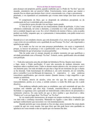 O Livro de Ouro de Saint Germain
para alcançar este propósito, porém, quando souberdes que é o Poder do “Eu Sou” que está
atuando, entendereis não ser possível falhar. Exteriormente, tereis apenas que manter a
atenção fixa no objeto que desejais fazer visível, concentrando-vos, e logo o encontrareis
plasmado, e vos espantareis ao constatardes que vivestes tanto tempo sem fazer uso deste
Poder.
        O comprimento do Raio, que se desprende da substância precipitada ou da
condensação da Luz é controlado pela consciência.
        A consciência assim elevada é de um fulgor muito grande.
        A “Jóia de Luz” está ainda em seu transcendente estado de perfeição. A jóia é uma
substância condensada, tal como o diamante, a esmeralda ou o rubi, porém, naturalmente
terá a condição daquele que a usa. Se o nível vibratório do mesmo é baixo, a jóia ou pedra
perderá seu brilho, enquanto que, se o pensamento é transcendente, esta pedra tornar-se-á
muito luminosa(1).

Quando já se é um estudante sincero, que está alcançando a Luz, tem-se que qualificar tudo
o que existe em seu ambiente com a qualidade de sua Presença “Eu Sou”, não importando a
aparência que tenha.
       Se o medo vos faz crer em uma presença perturbadora, vós sereis o responsável,
porque, se houver tal presença e vós a qualificardes com a Presença “Eu Sou”, vereis a
impossibilidade de que tal presença vos possa perturbar.
       Não há senão uma só energia atuando no próprio momento em que qualificais a
atividade perturbado com a Presença “Eu Sou”. Estareis, assim, qualificando esta atividade
com perfeição.

1 — Toda jóia representa uma alta atividade da Substância Divina. Quanto mais intenso
o fogo, maior o Poder purificador. O ouro não necessita de nenhum elemento nem
tampouco adere a nenhum outro. Todos os demais metais aderem a ele, isto porque o ouro é
um elemento puro. Em toda atividade em que atue o fogo há um momento em que a chama
se faz dourada. Toda transmutaçáo de substância é, em certo momento, de cor vermelha,
pois o vermelho é a cor da liberação de impurezas. A expectativa é uma poderosa
consciência qualificadora, que convém manter. Quando intensa, é algo magnífico e que
sempre se manifesta.
        O homem, através de séculos, criou um véu que lhe oculta estas esferas
transcendentais; porém, se o criou, o sentido comum e a razão lhe dirão que ele o pode
dissolver.
        Uma poderosa radiação partiu para os estudantes, que será sustentada até que eles
recebam este trabalho que ditei hoje. Contudo, transmitir-lhes-ei a simplicidade, a
facilidade e a segurança com a qual pode ser materializada a idéia através do pensamento e
sentimento criativos. Eis uma tarefa em que se deve meditar e que dissolverá a idéia:
“Poderei eu? e em seu lugar dizer “Eu Posso” ou “Eu Sou”.
        Se vos mantiverdes harmoniosos, de tempos em tempos recebereis a iluminação que
vos dará toda a confiança necessária. Mantende-vos ligados a uma idéia e sabereis que
qualquer conhecimento que necessiteis vos virá instantaneamente.
        Quando permitis que vossa atenção se fixe em algo, nesse momento lhe estais dando
o poder de agir em vosso mundo. Isto quer dizer que não pode haver uma qualidade ou
aparência em vosso mundo a não ser aquela que vós mesmos lhe dais.




                                           34
 