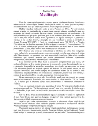 O Livro de Ouro de Saint Germain

                                     Capítulo Nono

                                 Meditação
        Uma das coisas mais importantes, mesmo para os estudantes sinceros, é sentirem a
necessidade de dedicar algum tempo à meditação de manhã e à noite, que lhes aquiete a
atividade externa, para que a Presença Interior possa surgir sem obstrução.
        Meditar significa realmente sentir a ativa Presença de Deus. Por este motivo,
quando se entra em meditação não se deve trazer conosco todas as perturbações que nos
ocuparam até aquele momento. Deve-se afastar, conscientemente, do sentimento e da
atenção tudo aquilo que possa perturbar, pois é um momento para entrar em contato com
Deus e não para revolver velhos males. Quando se fez aquela afirmação: “Conheceis a
Verdade e ela vos fará livres”, a intenção foi a de reconhecer e aceitar a atividade da
Grande Presença “EU SOU”. 1) Fazei-vos conscientes de que o “EU SOU” é o Primeiro
Princípio e que é a absoluta segurança de libertação agora mesmo. 2) Conheceis que o “EU
SOU” é a ativa Presença que governa toda manifestação em vossa vida e vosso mundo
perfeitamente. Assim, tereis entrado na Verdade que vos fará livres.
        Devo falar de uma coisa que seria cômica se não fosse tão séria: Vós castigaríeis
vosso cachorrinho se, constantemente, trouxesse ossos da cozinha para o tapete de vossa
sala? Naturalmente vos pareceria que seria uma atitude imprópria. Não sabeis, amados
estudantes, que, quando permitis que vossos pensamentos remexam experiências
desagradáveis, estais fazendo o mesmo que o cachorrinho?
        E de lamentar ser tão difícil fazer os estudantes compreenderem que nunca, sob
nenhuma hipótese, se deve prender a água que já passou sob a ponte. Em outras palavras, as
experiências desagradáveis, as perdas, ou qualquer imperfeição que ocorreram em vossa
vida não devem jamais ser seguras e presas ao presente. Se uma pessoa entrou em um
negócio e fracassou, isto ocorreu sempre por desarmonia mental de sua atitude e seus
sentimentos. Se cada indivíduo, em circunstâncias semelhantes, mantivesse, com firmeza, a
certeza de que só existe Deus em ação, alcançaria o êxito mais perfeito.
        Desde o momento em que tendes livre-arbítrio, aquele que não controla seu mundo
sensorial encontrar-se-á destruindo todo o seu mundo e o alheio também. Tal é a Grande
Lei, a menos que o estudante corrija seus pensamentos e sentimentos, mantendo-os
corretos.
        Todo ser encarnado cometeu uma quantidade de erros. Por esta razão vós não deveis
permitir uma atitude de: “Eu Sou mais santo que tu”; mas, pelo contrário, deveis invocar a
Lei do Perdão, já que estais enviando crítica, condenação ou ódio em relação a outro filho
de Deus.
        Em vez disto, deveis dizer mentalmente à pessoa indicada: “Mando-vos a plenitude
de meu Amor Divino para que vos abençoe e prospereis”. Esta é atitude que vos livra dos
fracassos da atividade externa e prosperareis assim.
        Aqueles que estão constantemente pensando e discutindo algum negócio que
fracassou, devem saber que afinal serão eles próprios destruídos se não apelarem à Lei do
Perdão para apagar completamente aquela situação.
        O estudante que se mantiver em atitude vingativa por algum mal imaginário ou real
trará para si mesmo a incapacidade mental e física (paralisia ou mal de Parkinson). Aquele
ditado antigo “A menos que perdoeis, como esperais ser perdoado?” é uma das mais graves


                                           35
 