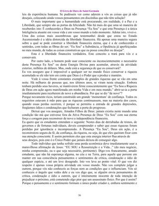 O Livro de Ouro de Saint Germain
leis da experiência humana. Se pudésseis ver como aderem a vós as coisas que já não
desejais, colocando ainda vossos pensamentos em discórdias que não têm solução!
        O mais importante que a humanidade está procurando, em realidade, é a Paz e a
Liberdade, que sempre são as portas da felicidade. Não há mais do que uma só maneira de
receberdes isto: É conhecerdes a Deus na Presença “Eu Sou” e que esta Presença é a única
Inteligência atuante em vossa vida e em vosso mundo a todo momento. Adotai isto, vivei-o.
Uma das coisas mais assombrosas que testemunhei desde que estou no Estado
Ascensionado é a idéia distorcida da liberdade financeira. Há apenas uma maneira segura
sobre a qual se pode construir a liberdade financeira eterna, que é a de conhecerdes e
sentirdes, com todas as fibras do ser; “Eu Sou” a Substância, a Opulência já aperfeiçoadas
no meu mundo, de todas as coisas construtivas que eu possa conceber ou desejar”.
        Esta é a liberdade financeira verdadeira. Este conceito a trará para vós e a
conservará.
        Por outro lado, o homem pode usar consciente ou inconscientemente o necessário
desta Presença Eu Sou” ou desta Energia Divina para acumular, através da atividade
exterior, milhões de dólares. Mas, onde está a segurança de que os conservará?
Eu vos asseguro que é impossível a qualquer ser no mundo físico conservar a riqueza
acumulada se ele não tem em conta que Deus é o Poder que a produz e mantém.
        Vede à vossa frente constantes exemplos de grandes riquezas que se vão em uma
noite. Há milhares de pessoas que, nos últimos anos, se viram nesta situação. Embora
tenham perdido seus haveres, se mantiverem firme conscientemente que “Eu Sou a Riqueza
de Deus em ação agora manifestada em minha Vida e em meu mundo,” abrir-se-ia a porta
imediatamente para receberem de novo a abundância. Por que se diz “de novo”?
Porque novamente ricos, teriam construído um grande ‘momentum’ de confiança. Todos os
requisitos estavam à mão para que as riquezas continuassem, mas na maioria dos casos,
quando essas perdas ocorrem, é porque se permitiu a entrada de grandes depressões,
freqüentes ódios e condenações que fecharam a porta do progresso.
        Deixai que vos assegure, Amados Filhos de Deus: jamais existiu neste mundo uma
condição tão má que estivesse fora da Ativa Presença de Deus “Eu Sou” com sua eterna
força e coragem para reconstruir de novo a independência financeira.
Eu quero que os estudantes entendam o seguinte: Nestes dias de derrubadas de tronos, de
governos e de fortunas individuais, deveis compreender e saber que essas riquezas foram
perdidas por ignorância e incompreensão. A Presença “Eu Sou”, Deus em ação, é a
reconstrutora segura da fé, da confiança, da riqueza, ou seja, do que eles queiram fixar com
sua atenção consciente. E assim permitem eles que esta energia interior flua através de
seus desejos, pois este é o Único Poder que jamais deixou de conseguir algo.
        Todo indivíduo que tenha sofrido uma perda econômica deve imediatamente usar a
maravilhosa afirmação de Jesus: “EU SOU a Ressurreição e a Vida...” (do meu negócio,
minha compreensão, ou o que seja necessário, pertinente). Digo-vos francamente, amado
estudante, que não há esperança alguma, no céu e na Terra, para aquele que persiste em
manter em sua consciência pensamentos e sentimentos de critica, condenação e ódio de
qualquer espécie, e até um leve desagrado. Isto vos leva ao ponto vital: O que vos diz
respeito é apenas vossa própria atividade em vosso mundo. Não vos complete julgar a
outrem, porque vós não conheceis as forças nem as condições que o influenciam. Vós só
conheceis o ângulo que vedes dele e eu vos digo que, se alguém envia pensamentos de
crítica, condenação e ódio a outrem, que é inteiramente inocente de toda intenção de
prejudicar o próximo, está cometendo algo pior que um assassinato físico. Por que é assim?
Porque o pensamento e o sentimento formam o único poder criador e, embora sentimento e


                                            36
 