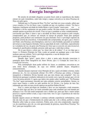 O Livro de Ouro de Saint Germain
                                     Capítulo Décimo

                       Energia Inesgotável
        De séculos de atividade chegamos ao ponto focal, onde as experiências das idades
entram em ação instantânea, onde todo tempo e espaço converte-se na única Presença de
Deus em ação agora.
        Sabendo que é a Presença de Deus “Eu Sou” que bate em vosso coração, sabeis que
vosso coração é a Voz de Deus e que, à medida em que vós meditais e dizeis: “Eu Sou a
Suprema e inteligente atividade de minha Mente e meu Coração” trareis para         vós       o
verdadeiro e divino sentimento em que podeis confiar. Há tanto tempo vem a humanidade
amando apenas na periferia do círculo. Uma vez que o estudante se torne verdadeiramente
convincente que Deus é Amor e que a atividade de Deus-Amor projeta-se pelo coração,
compreenderá que, ao enfocar sua atenção no desejo de projetar Amor para qualquer
propósito, pode produzir este sentimento em grau ilimitado. Este é o privilégio supremo da
atividade externa da consciência. A humanidade não compreendeu, até agora, que o Amor é
um Poder, uma Presença, uma Inteligência, uma Luz e uma Entidade, que pode ser exaltada
até tornar-se uma fogueira ilimitada. Está na capacidade de todo o indivíduo, especialmente
se é estudante da Luz, de gerar esta Presença de Amor que se converte em uma invencível,
inesgotável, pacificadora entidade, presente onde quer que o indivíduo a dirija.
        Há os que dizem e crêem que “ao Amor não se dá ordens”. E eu vos digo que o
Amor é o Primeiro Princípio da Vida e pode ser gerado em qualquer grau e sem limite
nenhum, para uso infinito. Tal é o privilégio majestoso, o uso da direção com-
ciente que se pode dar ao Amor.
        Quando digo “gerar”, quero dizer o abrir a porta pela devoção consciente à
emanação desta fonte inesgotável de Amor Divino, que é o Coração de vosso Ser, o
Coração do Universo.
        Pela contemplação deste poder infinito do Amor, os estudantes convertem-se em
uma fonte dessa emanação, de cujo uso infinito poderão dispor, dirigindo-o
conscientemente.
        Quando desejais expressar vossa liberação de tais e quais atividades externas, males
dolorosos etc., Eu vos recomendo afirmar: EL) SOU a Presença que ordena, a Energia
inesgotável, a Sabedoria Divina fazendo com que meu desejo seja cumprido”. Isto vos
libertará de quaisquer condições indesejáveis de acordo com o grau de energia que a lei do
vosso Ser possa permitir. E, agora, que sabeis isto, podeis saber, também que: “Na Presença
“Eu Sou” agora permaneço intocado por toda condição exterior perturbadora. Sereno, eu
cruzo meus braços e confio na ação perfeita da Lei Divina e na Justiça do meu Ser,
ordenando que tudo em meu círculo apareça em perfeita Ordem Divina”.
        Este é o maior privilégio do estudante e deve ser sua inspiração a todo momento.
Aqui vos direi algo que deve ser muito animador para cada estudante que está lutando por
alcançar a Luz. Ele está sendo temperado com o melhor aço, para que dure o maior tempo
possível e suporte melhor a tudo, e seja o mais forte. Isto é o que a experiência da vida traz
ao indivíduo.
Quando alguém anseia ser liberado e continua sofrendo experiências atribuladoras, estas
não são mais do que o fortalecimento do caráter para dar a ele a última, perfeita e eterna
Maestria sobre todas as coisas exteriores. Podeis, pois, com esta compreensão, regozijar-
vos da experiência, pois ela vos está aproximando da gloriosa, maravilhosa Presença “Eu
Sou”, para que mergulheis nela.


                                             39
 