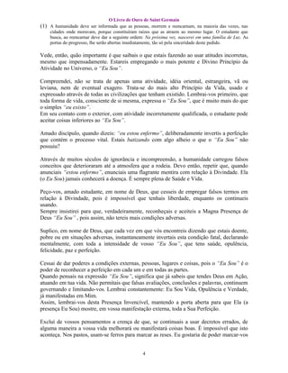 O Livro de Ouro de Saint Germain
(1) A humanidade deve ser informada que as pessoas, morrem e reencarnam, na maioria das vezes, nas
    cidades onde moravam, porque constituíram raízes que as atraem ao mesmo lugar. O estudante que
    busca, ao reencarnar deve dar a seguinte ordem: Na próxima vez, nascerei em uma família de Luz. As
    portas do progresso, lhe serão abertas imediatamente, tão só pela sinceridade deste pedido.

Vede, então, quão importante é que saibais o que estais fazendo ao usar atitudes incorretas,
mesmo que impensadamente. Estareis empregando o mais potente e Divino Princípio da
Atividade no Universo, o “Eu Sou”.

Compreendei, não se trata de apenas uma atividade, idéia oriental, estrangeira, vã ou
leviana, nem de eventual exagero. Trata-se do mais alto Princípio da Vida, usado e
expressado através de todas as civilizações que tenham existido. Lembrai-vos primeiro, que
toda forma de vida, consciente de si mesma, expressa o “Eu Sou”, que é muito mais do que
o simples “eu existo”.
Em seu contato com o exterior, com atividade incorretamente qualificada, o estudante pode
aceitar coisas inferiores ao “Eu Sou”.

Amado discípulo, quando dizeis: “eu estou enfermo”, deliberadamente invertis a perfeição
que contém o processo vital. Estais batizando com algo alheio o que o “Eu Sou” não
possuiu?

Através de muitos séculos de ignorância e incompreensão, a humanidade carregou falsos
conceitos que deterioraram até a atmosfera que a rodeia. Devo então, repetir que, quando
anunciais “estou enfermo”, enunciais uma flagrante mentira com relação à Divindade. Ela
(o Eu Sou) jamais conhecerá a doença. É sempre plena de Saúde e Vida.

Peço-vos, amado estudante, em nome de Deus, que cesseis de empregar falsos termos em
relação à Divindade, pois é impossível que tenhais liberdade, enquanto os continueis
usando.
Sempre insistirei para que, verdadeiramente, reconheçais e aceiteis a Magna Presença de
Deus “Eu Sou” , pois assim, não tereis mais condições adversas.

Suplico, em nome de Deus, que cada vez em que vós encontreis dizendo que estais doente,
pobre ou em situações adversas, instantaneamente invertais esta condição fatal, declarando
mentalmente, com toda a intensidade de vosso “Eu Sou”, que tens saúde, opulência,
felicidade, paz e perfeição.

Cessai de dar poderes a condições externas, pessoas, lugares e coisas, pois o “Eu Sou” é o
poder de reconhecer a perfeição em cada um e em todas as partes.
Quando pensais na expressão “Eu Sou”, significa que já sabeis que tendes Deus em Ação,
atuando em tua vida. Não permitais que falsas avaliações, conclusões e palavras, continuem
governando e limitando-vos. Lembrai constantemente: Eu Sou Vida, Opulência e Verdade,
já manifestadas em Mim.
Assim, lembrai-vos desta Presença Invencível, mantendo a porta aberta para que Ela (a
presença Eu Sou) mostre, em vossa manifestação externa, toda a Sua Perfeição.

Excluí de vossos pensamentos a crença de que, se continuais a usar decretos errados, de
alguma maneira a vossa vida melhorará ou manifestará coisas boas. É impossível que isto
aconteça. Nos pastos, usam-se ferros para marcar as reses. Eu gostaria de poder marcar-vos


                                                 4
 