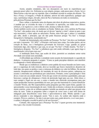 O Livro de Ouro de Saint Germain
        Assim, amados estudantes, não vos desespereis em meio às experiências que
parecem pesar sobre vós. Enfrentai-as com alegria, porque, cada passo para a frente, leva à
Meta Eterna e não tem que ser repetido. Que o estudante recorde-se sempre do afirmar: “Eu
Sou a Força, a Coragem, o Poder de adiantar, através de toda experiência, qualquer que
seja, e permaneço alegre, elevado, cheio de Paz e harmonia em todos os momentos,
pela gloriosa Presença que Eu Sou”.
        Para o atleta, o momento antes da disputa está cheio de gloriosa expectativa, porém,
à medida que se avizinha da meta e o adversário se aproxima, usa todos seus últimos
esforços, o ar esgota-se e, com o último salto, alcança a linha da vitória.
Assim também ocorre com os estudantes na Senda. Sabem que, com a prática da Presença
“Eu Sou”, não podem errar, de modo que só devem “apertar o cinto”, armar-se para o que
seja necessário, e dizer adeus ao adversário. Porém, mais feliz que o atleta é o estudante
que sabe, desde o princípio, que ele não pode fracassar porque “Eu Sou” a Energia
Inesgotável e Inteligente, sustentando-me.”
        O poder de transmutação está contido na Presença “Eu Sou”. Isto deve ser lembrado
em todo o momento. “EU SOU” o Princípio vital neste meu corpo. Em todas partes, até no
coração de Deus, sou a Inteligência governante do Universo. Logo, quando eu quiser
transmutar algo, não importa o que seja, eu sei que “Eu Sou” o Poder atuante, “Eu Sou” a
Inteligência dirigente, “Eu Sou” a substância que está sendo utilizada e que agora trago à
manifestação visível para meu uso.”
        A meditação desta frase, que acabo de dizer, permitirá ao estudante entrar nesta
Atividade sem tensão nem ansiedade.
        A dificuldade que enfrenta o estudante neste assunto da transmutação é a questão do
dinheiro. A primeira pergunta é sempre: “Como se pode precipitar dinheiro sem interferir
ou ultrapassar o limite determinado?
        Desde que se estabeleceu o dinheiro como padrão de trocas baseado em lastro ouro,
que é a segurança de toda emissão, deve-se recordar que houve inumeráveis desastres de
todo tipo, nos quais se perdeu o ouro e remessas de dinheiro no valor de bilhões. Da mesma
maneira, desapareceram milhares de toneladas de ouro de diversos países, submersas no
oceano e enterradas nas profundezas por cataclismos. Portanto, como a precipitação é feita
do ar, é ouro em seu estado natural. Teria ele que existir em enormes quantidades, para que
houvesse o perigo de ultrapassar o limite de permissão legal para seu uso. Além disso, o
ouro sempre é legal em seu uso, e como o mundo tem oferecido recompensas para que
sejam produzidas maiores quantidades de ouro, por que não transmutá-lo e assim beneficiar
o mundo? Porém, não Me responsabilizo pelas perguntas que lhes sejam feitas, quando vós
apresentardes vossa transmutação de ouro. Ainda não avaliastes o alcance da curiosidade da
mente exterior, como ela se inflama quando é atraída sua atenção ao saber que possuís uma
mina de ouro. Todas as perguntas sobre a origem de vosso ouro é uma sutil forma de
indagação para descobrirem vossa fonte e aproveitarem-se dela. Minha opinião é que
deveis responder a esta indagação assim: “Isto é ouro. Ao senhor não importa onde o
comprei. Prove-o, analise-o. Se não é cem por cento ouro, pode deixá-lo, e se é ouro puro,
o senhor é obrigado a recebê-lo pela Lei de seu Governo”.
        Contudo, não esqueçam que a Presença “Eu Sou” é quem governa esse manancial.
Ela é que o faz circular livremente.




                                            40
 