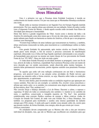 O Livro de Ouro de Saint Germain
                               Capítulo Décimo Primeiro

                            Deus Himalaia
        Esta é a primeira vez que a Presença desta Entidade Luminosa é trazida ao
conhecimento do mundo exterior. Foi por sua causa que as Montanhas Himalaya receberam
este nome.
        Desde então as mesmas tornaram-se um Sagrado Foco de Energia Sagrada mantida
perenemente. Por isso, aquelas almas que entraram em sua radiação, foram elevadas à união
com a Fulgurante Forma do Mestre, e desde aquela ocasião estão enviando Seus Raios de
Atividade para abençoar a humanidade.
Deste fato deriva o grande magnetismo do Tibet. Assim como o destino da índia e da
América foi entrelaçado como dois ramos que a Árvore da vida reúne, assim também vem a
ajuda radiante para fundir em harmonia as mentes da América, a fim de que o seu progresso
continue sem interrupção.
        “Existem hoje milhares de amas indianas que reencarnaram na América, e, também,
almas americanas renascendo na índia, para mesclarem-se e contrabalançar ambos os lados
da Terra.
        Esta grande Entidade foi apresentada, após muitos séculos no Grande Silêncio,
dando passo nesta direção, a fim de exercer o processo consciente de manifestação
espiritual, oferecendo-vos o Cálice de Fogo líquido espiritual e derramando-o nos corações
da humanidade para provocar na mesma um maior desejo de Luz proveniente da Grande
Fonte de Luz “EU SOU”, Deus em Ação em toda a parte.
        A vinda desta Grande Presença na atividade humana se propagará, como um fio de
Luz, através de todas as Américas, expandindo Sua Luminosa Presença como um manto de
neve dourada que vai caindo suavemente, sendo absorvida pelas mentes humanas. A
maioria delas permanecerá inconsciente, porém algumas sentirão essa penetrante Presença
Interior.
        Se aqueles que estão sob esta radiação continuarem em um belo e harmonioso
progresso, será possível trazer à sua atenção certas atividades do fluido nervoso que
apressará sua maestria sobre a forma exterior, ou seja, Maestria sobre todas as condições
que, aparentemente, os aprisionam.
        Deveis estar alertas, para inverterdes todas as condições negativas que apareçam aos
vossos sentidos. Para dar-vos um exemplo: se sentirdes frio, invertei vossa consciência e
afirmai que sentis calor; se os sentidos vos comunicam uma alegria arrebatadora por causa
de boa notícia, dizei “Paz, acalmai-vos’!
Não convém forçar a balança alterando a Lei do Ritmo. Decretai a calma, o repouso e
segurança. O ideal em todas as comunicações dos sentidos é o manter-se no caminho do
meio, o equilíbrio, conservando a tranqüila maestria do “Eu Sou”. Isto permitirá
estabelecerdes uma corrente fluídica contínua de energia e idéias criativas vindas do
Coração do Grande Sol Central, de onde vem este Grande Ser, o Deus Himalaya. Isto
também vos preparará para receberdes e usardes uma imensa quantidade da radiante
energia que d’Ele emana. A razão pela qual é atraída vossa atenção sobre ele, ocorre para
que possais receber, de forma ilimitada, essa energia, além da que extraís por vossos
esforços conscientes.
        Os estudantes devem compreender que os Mestres não vêm a eles por iniciativa
individual do discípulo, mas, que são os Mestres que escolheram aos estudantes para que



                                            41
 