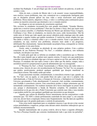 O Livro de Ouro de Saint Germain
recebam Sua Radiação. E um privilégio que não se pode traduzir em palavras, só pode ser
sentido e visto.
        Além do mais, a missão do Mestre não é a de assumir vossas responsabilidades,
nem resolver vossos problemas, mas, sim, comunicar-vos a compreensão inteligente para
que os discípulos possam aplicar em suas vidas e assim resolverem seus próprios
problemas. Dessa maneira, adquirem a força, o valor e a confiança para continuarem passo
a passo na maestria consciente que dominará o ser e o mundo exterior.
        Ao chegar-se em um momento do crescimento espiritual,
Nós ouvimos os estudantes invocando-Nos com grande sinceridade: “Grandes Mestres,
ajudai-nos a resolver nossos problemas”! Para dar-vos ânimo e força, direi que muito mais
do que se possa conceber, é a Radiante Presença do Mestre que derrama Força, Coragem,
Confiança e Luz. Disto os estudantes, na maioria dos casos, estão inconscientes. Não há
senão uma só forma que todo aquele que possui sabedoria pode empregar para dar ajuda
permanente a aqueles irmãos que pedem assistência: E instruí-los nestas simples leis que
lhes darão a vitória e o domínio sobre o ser e o mundo exterior. Fazer o que pedem estes
estudantes, ou seja, resolver seus problemas, atrasaria mais ainda o seu progresso,
debilitando-lhes imensamente. Apenas decretando sua própria força, conseguirão as vitórias
que não podem vir de outra forma.
        Assim, entra o estudante na plenitude de seus próprios poderes. Com a prática
consciente de sua Poderosa Presença “Eu Sou”, o estudante adianta-se, sem nenhuma
vacilação, em direção à sua meta.
        A razão pela qual não se informa ao estudante sobre a assistência que os Mestres
lhes dão é para impedir que se apõem num suporte externo, O maior erro que poderíamos
conceber seria dizer ao estudante algo que o levasse a apoiar-se em Nós, por saber de Nossa
Presença. O estudante não tem nada a temer e deve saber que lhe damos, sempre, toda a
assistência possível e proporcional ao grau de adiantamento que vai conseguindo.
        A “Presença Eu Sou”, a Hoste Ascensionada e o Mestre Jesus são todos uma e a
mesma coisa. Através do uso e do reconhecimento da Presença “Eu Sou” Eu vos asseguro
que podeis, positivamente, produzir qualquer qualidade que desejeis manifestar na
consciência externa. Não tendes senão que tentar.
        O que necessitais recordar, constantemente, à consciência externa é que, quando, se
diz “Eu Sou”, isto ou aquilo, se está pondo Deus em ação e que isto é a própria vida
individualizada, a Vida do Universo, a Energia do Universo, a Inteligência no Coração do
Universo, governando-o Todo, absolutamente. E essencial, vital, recordar, constantemente,
esta Verdade à consciência exterior. Esta consciência produz o alegre entusiasmo que irá
aumentando continuamente. Em nenhum momento deve haver interrupção no prazer deste
uso, porque é absolutamente a Senda da Maestria completa. Os estudantes devem
conscientizar-se de que eles são o Poder Consciente que controla suas vidas e seus mundos
e que podem enchê-los com qualquer qualidade que necessitem ou que desejem.
        Aqueles que sofrem de distúrbios físicos intermitentes devem conscientizar a todo
momento que: “EU SOU o alento perfeitamente controlado do meu corpo” e, em conexão
com isto, devem fazer a respiração rítmica mais freqüentemente. Isto lhe dará um equilíbrio
de respiração que é de grande ajuda para o controle do pensamento.
        Uma coisa muito importante para os estudantes sinceros é que devem evitar escutar
coisas perturbadoras e negativas, porque estas deixam entrar elementos indesejáveis que se
infiltram inconscientemente.
        Quando materialmente não se possa evitá-lo, deve-se fazer a seguinte afirmação:
“Eu Sou a Presença Guardiã, que consome imediatamente tudo o que tente me perturbar”.


                                            42
 