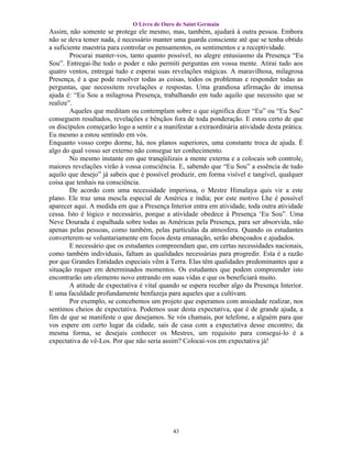 O Livro de Ouro de Saint Germain
Assim, não somente se protege ele mesmo, mas, também, ajudará à outra pessoa. Embora
não se deva temer nada, é necessário manter uma guarda consciente até que se tenha obtido
a suficiente maestria para controlar os pensamentos, os sentimentos e a receptividade.
        Procurai manter-vos, tanto quanto possível, no alegre entusiasmo da Presença “Eu
Sou”. Entregai-lhe todo o poder e não permiti perguntas em vossa mente. Atirai tudo aos
quatro ventos, entregai tudo e esperai suas revelações mágicas. A maravilhosa, milagrosa
Presença, é a que pode resolver todas as coisas, todos os problemas e responder todas as
perguntas, que necessitem revelações e respostas. Uma grandiosa afirmação de imensa
ajuda é: “Eu Sou a milagrosa Presença, trabalhando em tudo aquilo que necessito que se
realize”.
        Aqueles que meditam ou contemplam sobre o que significa dizer “Eu” ou “Eu Sou”
conseguem resultados, revelações e bênçãos fora de toda ponderação. E estou certo de que
os discípulos começarão logo a sentir e a manifestar a extraordinária atividade desta prática.
Eu mesmo a estou sentindo em vós.
Enquanto vosso corpo dorme, há, nos planos superiores, uma constante troca de ajuda. É
algo do qual vosso ser externo não consegue ter conhecimento.
        No mesmo instante em que tranqüilizais a mente externa e a colocais sob controle,
maiores revelações virão à vossa consciência. E, sabendo que “Eu Sou” a essência de tudo
aquilo que desejo” já sabeis que é possível produzir, em forma visível e tangível, qualquer
coisa que tenhais na consciência.
        De acordo com uma necessidade imperiosa, o Mestre Himalaya quis vir a este
plano. Ele traz uma mescla especial de América e índia; por este motivo Lhe é possível
aparecer aqui. A medida em que a Presença Interior entra em atividade, toda outra atividade
cessa. Isto é lógico e necessário, porque a atividade obedece à Presença ‘Eu Sou”. Uma
Neve Dourada é espalhada sobre todas as Américas pela Presença, para ser absorvida, não
apenas pelas pessoas, como também, pelas partículas da atmosfera. Quando os estudantes
converterem-se voluntariamente em focos desta emanação, serão abençoados e ajudados.
        E necessário que os estudantes compreendam que, em certas necessidades nacionais,
como também individuais, faltam as qualidades necessárias para progredir. Esta é a razão
por que Grandes Entidades especiais vêm à Terra. Elas têm qualidades predominantes que a
situação requer em determinados momentos. Os estudantes que podem compreender isto
encontrarão um elemento novo entrando em suas vidas e que os beneficiará muito.
        A atitude de expectativa é vital quando se espera receber algo da Presença Interior.
E uma faculdade profundamente benfazeja para aqueles que a cultivam.
        Por exemplo, se concebemos um projeto que esperamos com ansiedade realizar, nos
sentimos cheios de expectativa. Podemos usar desta expectativa, que é de grande ajuda, a
fim de que se manifeste o que desejamos. Se vós chamais, por telefone, a alguém para que
vos espere em certo lugar da cidade, saís de casa com a expectativa desse encontro; da
mesma forma, se desejais conhecer os Mestres, um requisito para consegui-lo é a
expectativa de vê-Los. Por que não seria assim? Colocai-vos em expectativa já!




                                             43
 