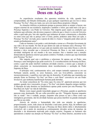O Livro de Ouro de Saint Germain
                               Capítulo Décimo Segundo

                            Deus em Ação
        As experiências resultantes dos aparentes mistérios da vida, quando bem
compreendidas, são bênçãos disfarçadas, já que qualquer experiência que nos leve à única
Presença “Eu Sou”, Deus em Ação, nos serve de maravilhoso propósito e bênção.
        As situações infelizes se produzem porque as pessoas põem se sempre a buscar, nas
origens externas de sua existência, inspiração e também o Amor, que nada mais é do que a
Presença Suprema e seu Poder no Universo. Não importa quais sejam as condições que
tenhamos que enfrentar, não devemos esquecer a idéia de que o Amor é o eixo do Universo
sobre o qual tudo gira. Isto não significa que tenhamos de amar a desarmonia, a discórdia
ou outra coisa que não se pareça com o Cristo, porém, podemos amar Deus em ação, a
Presença “Eu Sou” em tudo, pois o oposto de ódio é o Amor e “ninguém pode odiar sem ter
amado profundamente antes”.
        Cada ser humano é um poder e está destinado a tornar-se o Princípio Governante de
sua vida e do seu mundo. No fato de que dentro de cada ser humano está a Presença “EU
SOU” sempre atuando, pode-se ver que cada um mantém entre suas mãos físicas o cetro do
domínio e deve recordar que a invencível Presença de Deus é, em todo momento, a
atividade inteligente de seu mundo e de seus assuntos. Isto o mantém com a atenção
distanciada da aparência exterior que jamais contém a Verdade, a menos que seja iluminada
pela Presença “Eu Sou”.
        Não importa qual seja o problema a solucionar, há apenas um só Poder, uma
Presença e uma Inteligência que pode resolvê-lo. É o reconhecimento da Presença de Deus,
contra a qual não pode interferir nenhuma atividade exterior, a menos que a atenção se
afaste consciente ou inconscientemente deste reconhecimento e aceitação do Poder
Supremo de Deus.
        O princípio vital, continuamente ativo, está sempre tentando expressar-se em sua
Perfeição natural, porém, os seres humanos, com seu livre-arbítrio, consciente ou
inconscientemente, o qualifica com todo tipo de distorções. O indivíduo que mantenha sua
atenção firme na Presença “Eu Sou” em Deus e com Deus” converte-se em um Poder
Invencível, que nenhuma manifestação humana pode derrubar.
        Ao tomar consciência de “Eu estou aqui, Eu estou lá”, aparecem pessoas que nos
ajudam, quando isto é necessário, já que o “Eu Sou” está dentro daqueles amigos também.
A liberação de todo domínio ou interferência apenas pode ocorrer por esta Presença “Eu
Sou Deus em Ação” na vida do individuo.
        Muitas vezes requer grande tenacidade apegar-se à Presença, quando as aparências
parecem estar dominando. Há um velho provérbio que diz: “Ninguém fracassa enquanto
não se rende”. Isto é verdade, porque, enquanto uma pessoa se une a Deus como sua
inteligência governante, não há atividade humana que possa interferir na grande emanação
que flui ao seu redor.
        Através de séculos a humanidade deu toda sua atenção às aparências,
proporcionando, assim, toda classe de discórdia e mal-estar; porém, hoje, há milhares que
estão chegando à compreensão de que a Presença de Deus dentro deles é absolutamente
invencível, até o ponto de encontrar-se continuamente elevados acima da injustiça, da
discórdia e da desarmonia motivada pela criação exterior. Enquanto os humanos não
aprenderem a manter sua atenção na Presença “Eu Sou” ou Deus Interior, encontrar-se-ão



                                           44
 