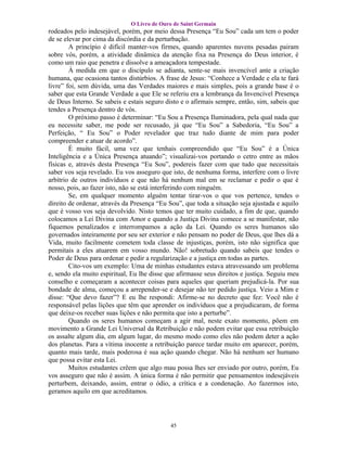 O Livro de Ouro de Saint Germain
rodeados pelo indesejável, porém, por meio dessa Presença “Eu Sou” cada um tem o poder
de se elevar por cima da discórdia e da perturbação.
        A princípio é difícil manter-vos firmes, quando aparentes nuvens pesadas pairam
sobre vós, porém, a atividade dinâmica da atenção fixa na Presença do Deus interior, é
como um raio que penetra e dissolve a ameaçadora tempestade.
        À medida em que o discípulo se adianta, sente-se mais invencível ante a criação
humana, que ocasiona tantos distúrbios. A frase de Jesus: “Conhece a Verdade e ela te fará
livre” foi, sem dúvida, uma das Verdades maiores e mais simples, pois a grande base é o
saber que esta Grande Verdade a que Ele se referiu era a lembrança da Invencível Presença
de Deus Interno. Se sabeis e estais seguro disto e o afirmais sempre, então, sim, sabeis que
tendes a Presença dentro de vós.
        O próximo passo é determinar: “Eu Sou a Presença Iluminadora, pela qual nada que
eu necessite saber, me pode ser recusado, já que “Eu Sou” a Sabedoria, “Eu Sou” a
Perfeição, “ Eu Sou” o Poder revelador que traz tudo diante de mim para poder
compreender e atuar de acordo”.
        É muito fácil, uma vez que tenhais compreendido que “Eu Sou” é a Única
Inteligência e a Única Presença atuando”; visualizai-vos portando o cetro entre as mãos
físicas e, através desta Presença “Eu Sou”, podereis fazer com que tudo que necessitais
saber vos seja revelado. Eu vos asseguro que isto, de nenhuma forma, interfere com o livre
arbítrio de outros indivíduos e que não há nenhum mal em se reclamar e pedir o que é
nosso, pois, ao fazer isto, não se está interferindo com ninguém.
        Se, em qualquer momento alguém tentar tirar-vos o que vos pertence, tendes o
direito de ordenar, através da Presença “Eu Sou”, que toda a situação seja ajustada e aquilo
que é vosso vos seja devolvido. Nisto temos que ter muito cuidado, a fim de que, quando
colocamos a Lei Divina com Amor e quando a Justiça Divina comece a se manifestar, não
fiquemos penalizados e interrompamos a ação da Lei. Quando os seres humanos são
governados inteiramente por seu ser exterior e não pensam no poder de Deus, que lhes dá a
Vida, muito facilmente cometem toda classe de injustiças, porém, isto não significa que
permitais a eles atuarem em vosso mundo. Não! sobretudo quando sabeis que tendes o
Poder de Deus para ordenar e pedir a regularização e a justiça em todas as partes.
        Cito-vos um exemplo: Uma de minhas estudantes estava atravessando um problema
e, sendo ela muito espiritual, Eu lhe disse que afirmasse seus direitos e justiça. Seguiu meu
conselho e começaram a acontecer coisas para aqueles que queriam prejudicá-la. Por sua
bondade de alma, começou a arrepender-se e desejar não ter pedido justiça. Veio a Mim e
disse: “Que devo fazer”? E eu lhe respondi: Afirme-se no decreto que fez: Você não é
responsável pelas lições que têm que aprender os indivíduos que a prejudicaram, de forma
que deixe-os receber suas lições e não permita que isto a perturbe”.
        Quando os seres humanos começam a agir mal, neste exato momento, põem em
movimento a Grande Lei Universal da Retribuição e não podem evitar que essa retribuição
os assalte algum dia, em algum lugar, do mesmo modo como eles não podem deter a ação
dos planetas. Para a vítima inocente a retribuição parece tardar muito em aparecer, porém,
quanto mais tarde, mais poderosa é sua ação quando chegar. Não há nenhum ser humano
que possa evitar esta Lei.
        Muitos estudantes crêem que algo mau possa lhes ser enviado por outro, porém, Eu
vos asseguro que não é assim. A única forma é não permitir que pensamentos indesejáveis
perturbem, deixando, assim, entrar o ódio, a crítica e a condenação. Ao fazermos isto,
geramos aquilo em que acreditamos.




                                             45
 