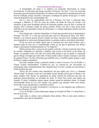 O Livro de Ouro de Saint Germain
        A humanidade em geral e os médicos em particular distorceram as coisas
terrivelmente. O indivíduo que deseja ascender à Presença “Eu Sou” e viver ali, necessita
da energia que precisamente desperdiça. Os médicos são responsáveis grandemente por esta
terrível condição, porque ensinam e advogam a exaltação do apetite sexual que é o maior
canal de desperdício que a humanidade tem.
        Isto é o que vos impossibilita unir-vos à Presença “Eu Sou” o suficiente para
conseguir a Maestria. É 95% da causa da velhice, da perda da vista, do ouvido e da
memória, já que estas faculdades deixam de funcionar quando cessa de fluir a corrente de
energia vital à estrutura celular da massa cerebral. Porém, isto não é bem aceito pelos
indivíduos até que aprendam à força de sofrimentos. A vontade nada pode realizar sem esta
energia vital.
        Esta energia que o homem desperdiça é a Força que permitirá unir-se firmemente à
Presença “Eu Sou”. E a vida que necessita para unir-se à Presença de Deus “EU SOU”.
Quando o ser exterior passou séculos usando sua força vital para criar condições erradas,
esse desperdício se torna uma drenagem aberta e constante contra a consciência individual.
        Só há um meio de mudar aquilo que se construiu por esse canal errôneo, que o
mantém atado ao mau uso e à manifestação: Cada vez em que se apresente esse desejo,
dirigir o pensamento instantaneamente ao “Eu Superior”.
        Muitas pessoas têm a crença de que podem controlar o desejo sexual por pura força
de vontade, obrigando-se a dominar o impulso, seja sexual ou de álcool, ou de fumar, de
drogas, ou qualquer outro. Isto não serve para nada, porque o que se ganha é a repressão
que os obriga a irromper por outro lado. O único modo a fazer é mudar a atenção e sair dela
da seguinte forma: “Eu Sou a Presença que modifica isto e o modifica agora, porque a Ação
de Deus é sempre instantânea”.
        Em toda condição errada, a primeira atitude a tomar é invocar a Lei do Perdão e a
Chama Violeta transmutadora. Lembrai-vos que, ao colocar-vos em movimento ou
energizardes algo, instantaneamente atua. Quando usais “Eu Sou”, pondes em movimento o
Poder de Deus que atua.
        Talvez um dos estados mais lamentáveis em que tendes que viver é o chamado
“direito legal” de obrigar a outro ser à atividade sexual, quando este já quer se liberar e sair
desta situação. Pois mesmo na ignorância da mente exterior há naturezas que têm um
poderoso desenvolvimento na atividade do amor. O Amor Puro nunca atua abaixo do
coração. O Amor Verdadeiro jamais requer contato sexual de nenhuma classe. A Grande
Ascensionada Hoste de Luz está sempre com aqueles que desejam atuar com justiça.
Enviai-lhe vossos pensamentos e recebereis auxílio.
        Vós possuís um poder invulnerável e invencível, se sois daqueles que conhecem e
praticam a Presença “Eu Sou”.
        A Lei do Perdão é a porta aberta para chegar ao Coração de Deus. E a nota tônica, o
eixo do Universo.
        Aqui estão os pontos mais profundos desta prática. Não os useis para ensinar a
principiantes, pois não os entenderão.




                                              47
 