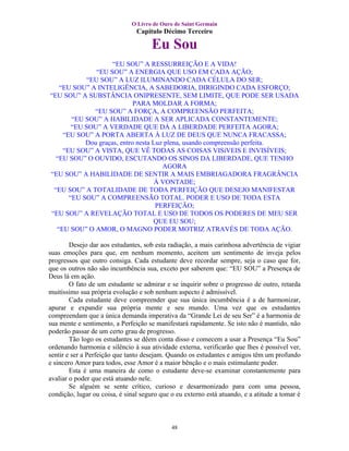 O Livro de Ouro de Saint Germain
                                Capítulo Décimo Terceiro

                                      Eu Sou
                    “EU SOU” A RESSURREIÇÃO E A VIDA!
               “EU SOU” A ENERGIA QUE USO EM CADA AÇÃO;
            “EU SOU” A LUZ ILUMINANDO CADA CÉLULA DO SER;
   “EU SOU” A INTELIGÊNCIA, A SABEDORIA, DIRIGINDO CADA ESFORÇO;
“EU SOU” A SUBSTÂNCIA ONIPRESENTE, SEM LIMITE, QUE PODE SER USADA
                            PARA MOLDAR A FORMA;
              “EU SOU” A FORÇA, A COMPREENSÃO PERFEITA;
       “EU SOU” A HABILIDADE A SER APLICADA CONSTANTEMENTE;
       “EU SOU” A VERDADE QUE DÁ A LIBERDADE PERFEITA AGORA;
    “EU SOU” A PORTA ABERTA À LUZ DE DEUS QUE NUNCA FRACASSA;
           Dou graças, entro nesta Luz plena, usando compreensão perfeita.
    “EU SOU” A VISTA, QUE VÊ TODAS AS COISAS VISíVEIS E INVISÍVEIS;
  “EU SOU” O OUVIDO, ESCUTANDO OS SINOS DA LIBERDADE, QUE TENHO
                                      AGORA
“EU SOU” A HABILIDADE DE SENTIR A MAIS EMBRIAGADORA FRAGRÂNCIA
                                    À VONTADE;
 “EU SOU” A TOTALIDADE DE TODA PERFEIÇÃO QUE DESEJO MANIFESTAR
      “EU SOU” A COMPREENSÃO TOTAL. PODER E USO DE TODA ESTA
                                    PERFEIÇÃO;
“EU SOU” A REVELAÇÃO TOTAL E USO DE TODOS OS PODERES DE MEU SER
                                   QUE EU SOU;
  “EU SOU” O AMOR, O MAGNO PODER MOTRIZ ATRAVÉS DE TODA AÇÃO.

        Desejo dar aos estudantes, sob esta radiação, a mais carinhosa advertência de vigiar
suas emoções para que, em nenhum momento, aceitem um sentimento de inveja pelos
progressos que outro consiga. Cada estudante deve recordar sempre, seja o caso que for,
que os outros não são incumbência sua, exceto por saberem que: “EU SOU” a Presença de
Deus lá em ação.
        O fato de um estudante se admirar e se inquirir sobre o progresso de outro, retarda
muitíssimo sua própria evolução e sob nenhum aspecto é admissível.
        Cada estudante deve compreender que sua única incumbência é a de harmonizar,
apurar e expandir sua própria mente e seu mundo. Uma vez que os estudantes
compreendam que a única demanda imperativa da “Grande Lei de seu Ser” é a harmonia de
sua mente e sentimento, a Perfeição se manifestará rapidamente. Se isto não é mantido, não
poderão passar de um certo grau de progresso.
        Tão logo os estudantes se dêem conta disso e comecem a usar a Presença “Eu Sou”
ordenando harmonia e silêncio à sua atividade externa, verificarão que lhes é possível ver,
sentir e ser a Perfeição que tanto desejam. Quando os estudantes e amigos têm um profundo
e sincero Amor para todos, esse Amor é a maior bênção e o mais estimulante poder.
        Esta é uma maneira de como o estudante deve-se examinar constantemente para
avaliar o poder que está atuando nele.
        Se alguém se sente crítico, curioso e desarmonizado para com uma pessoa,
condição, lugar ou coisa, é sinal seguro que o eu externo está atuando, e a atitude a tomar é



                                             48
 