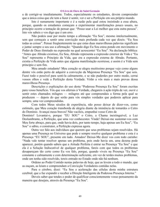 O Livro de Ouro de Saint Germain
a de corrigir-se imediatamente. Todos, especialmente os estudantes, devem compreender
que a única coisa que ele tem a fazer é sentir, ver e ser a Perfeição em seu próprio mundo.
        Isto é sumamente importante e é a razão pela qual estou insistindo a essa altura,
porque, quando os estudantes começam a experimentar manifestações pouco usuais, no
princípio ocorre a tentação de pensar que: “Posso usar a Lei melhor que esta outra pessoa”.
Isto vós sabeis e vos digo que é um erro.
        Não podeis usar por muito tempo a afirmação “Eu Sou”, mesmo intelectualmente,
sem que começais a sentir uma convicção mais profunda cada vez que dizeis: “Eu Sou
todas as coisas”. Pensai freqüentemente no que estas duas maravilhosas palavras significam
e juntai sempre a seu uso a afirmação: “Quando digo Eu Sou estou pondo em movimento o
Poder de Deus ilimitado na expressão na qual acrescentei “Eu Sou”. Na declaração bíblica:
“Antes que Abraão existisse, Eu Sou, Abraão representa a expressão exterior da Vida e “Eu
Sou” representa o Princípio da Vida, que era a expressão externa de Abraão. Portanto,
existia a Perfeição de Vida antes que alguma manifestação ocorresse, e assim é a Vida sem
princípio e sem fim.
        Meu amado estudante! Meu coração se alegra muitíssimo porque vejo como alguns
dentre vós estão perto de adquirir a convicção da Majestosa Presença “Eu Sou” que sois.
Fazei todo o possível para senti-la calmamente, e se não puderdes por outro modo, cerrai
vossos olhos e vede a Perfeição desta Verdade. Virão a vós mais e mais provas dessa
maravilhosa Presença.
        Descrições e explicações do uso desta “Poderosa Presença Eu Sou” foram escritas
para vosso benefício. Vós que vos aferrais à Verdade, chegareis à ação tripla de ver, ouvir e
sentir estes chamados milagres — milagres até que compreendais a forma pela qual se
produzem — depois do que serão para vós simples verdades que podereis aplicar para
sempre, uma vez compreendidas.
        Com todos Meus séculos de experiência, não posso deixar de dizer-vos, como
estímulo, que Meu coração transborda de alegria diante da iminência de tomardes o Cetro
do Domínio. Avançai meus bravos! Não vacileis, empunhai vosso Cetro de
Domínio! Levantai-o, porque “EU SOU” o Cetro, a Chama inextinguível, a Luz
Deslumbrante, a Perfeição, que uma vez conhecestes: Vinde! Deixai-me sustentar-vos com
Meu forte abraço, para que, onde havia dois, por tanto tempo, haja apenas um Eu Sou”, “Eu
Sou” o sábio, o construtor, a Perfeição expressa agora.
        Outra vez falo aos indivíduos que querem que seus problemas sejam resolvidos. Há
apenas uma Presença no Universo que pode e sempre resolve qualquer problema e esta é a
Presença “EU SOU”, presente em tudo. Amados! Deixai-Me dizer vos com todo carinho:
“Nada vale tentar resolver apenas um problema, pois onde havia um, uma dezena pode
aparecer, porém quando sabeis que a Atitude Perfeita é entrar na Presença “Eu Sou” e que
ela é a Solução Indiscutível de qualquer problema, fareis com que todos os problemas
desapareçam tão certo como Eu vos falo, porque, quando viveis na Presença “Eu Sou”
constante e calmamente e com determinação suficiente, em vez de terdes muitos problemas,
onde um tenha sido resolvido, tereis entrado no Estado onde não há nenhum.
        Ordeno ao Poder Contido nestas palavras de hoje, que as levem a todo o mundo, que
as ouçam, as leiam e compreendam a Convicção Verdadeira contidas nelas.
        Para o cérebro, dizei: “Eu Sou a aceleração das células desta minha estrutura
cerebral, que a faz expandir e receber a Direção Inteligente da Poderosa Presença Interna.”
        Deveis saber que tendes o poder de qualificar conscientemente vosso pensamento da
maneira que desejais, através da Presença “Eu Sou”.




                                             49
 