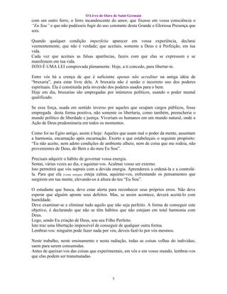 O Livro de Ouro de Saint Germain
com um outro ferro, o ferro incandescente do amor, que fixasse em vossa consciência o
“Eu Sou” e que não pudésseis fugir do uso constante desta Grande e Gloriosa Presença que
sois.

Quando qualquer condição imperfeita aparecer em vossa experiência, declarai
veementemente, que não é verdade; que aceitais, somente a Deus e à Perfeição, em tua
vida.
Cada vez que aceitais as falsas aparências, fazeis com que elas se expressem e se
manifestem em tua vida.
ISTO É UMA LEI comprovada plenamente. Hoje, a ti concedo, para libertar-te.

Entre vós há a crença de que é suficiente apenas não acreditar na antiga idéia de
“bruxaria”, para estar livre dela. A bruxaria não é senão o incorreto uso dos poderes
espirituais. Ela é constituída pela inversão dos poderes usados para o bem.
Hoje em dia, bruxarias são empregadas por inúmeros políticos, usando o poder mental
qualificado.

Se essa força, usada em sentido inverso por aqueles que ocupam cargos públicos, fosse
empregada desta forma positiva, não somente os libertaria, como também, preencheria o
mundo político de liberdade e justiça. Viveriam os humanos em um mundo natural, onde a
Ação de Deus predominaria em todos os momentos.

Como foi no Egito antigo, assim é hoje: Aqueles que usam mal o poder da mente, ausentam
a harmonia, encarnação após encarnação. Exorto a que estabeleçais o seguinte propósito:
“Eu não aceito, nem adoto condições de ambiente alheio, nem de coisa que me rodeia, não
provenientes de Deus, do Bem e do meu Eu Sou”.

Precisais adquirir o hábito de governar vossa energia.
Sentai, várias vezes ao dia, e aquietai-vos. Acalmai vosso ser externo.
Isto permitirá que vós suprais com a devida energia. Aprendereis a ordená-la e a controlá-
la. Para que ela (vossa energia) esteja calma, aquietai-vos, enfrentando os pensamentos que
surgirem em tua mente, elevando-os à altura do teu “Eu Sou”.

O estudante que busca, deve estar alerta para reconhecer seus próprios erros. Não deve
esperar que alguém aponte seus defeitos. Mas, se assim acontece, deverá aceitá-lo com
humildade.
Deve examinar-se e eliminar tudo aquilo que não seja perfeito. A forma de conseguir este
objetivo, é declarando que não se têm hábitos que não estejam em total harmonia com
Deus.
Logo, sendo Eu criação de Deus, sou seu Filho Perfeito.
Isto traz uma libertação impossível de conseguir de qualquer outra forma.
Lembrai-vos: ninguém pode fazer nada por vós, deveis fazê-lo por vós mesmos.

Neste trabalho, neste ensinamento e nesta radiação, todas as coisas velhas do indivíduo,
saem para serem consumidas.
Antes de queixar-vos das coisas que experimentais, em vós e em vosso mundo, lembrai-vos
que elas podem ser transmutadas.




                                             5
 
